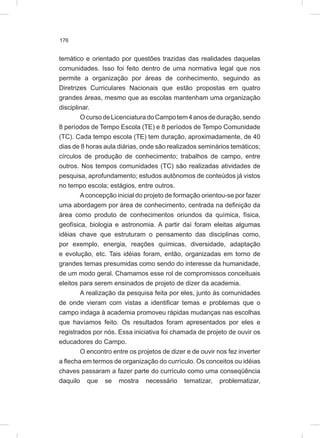 176
temático e orientado por questões trazidas das realidades daquelas
comunidades. Isso foi feito dentro de uma normativa legal que nos
permite a organização por áreas de conhecimento, seguindo as
Diretrizes Curriculares Nacionais que estão propostas em quatro
grandes áreas, mesmo que as escolas mantenham uma organização
disciplinar.
OcursodeLicenciaturadoCampotem4anosdeduração,sendo
8 períodos de Tempo Escola (TE) e 8 períodos de Tempo Comunidade
(TC). Cada tempo escola (TE) tem duração, aproximadamente, de 40
dias de 8 horas aula diárias, onde são realizados seminários temáticos;
círculos de produção de conhecimento; trabalhos de campo, entre
outros. Nos tempos comunidades (TC) são realizadas atividades de
pesquisa, aprofundamento; estudos autônomos de conteúdos já vistos
no tempo escola; estágios, entre outros.
Aconcepção inicial do projeto de formação orientou-se por fazer
uma abordagem por área de conhecimento, centrada na definição da
área como produto de conhecimentos oriundos da química, física,
geofísica, biologia e astronomia. A partir daí foram eleitas algumas
idéias chave que estruturam o pensamento das disciplinas como,
por exemplo, energia, reações químicas, diversidade, adaptação
e evolução, etc. Tais idéias foram, então, organizadas em torno de
grandes temas presumidas como sendo do interesse da humanidade,
de um modo geral. Chamamos esse rol de compromissos conceituais
eleitos para serem ensinados de projeto de dizer da academia.
A realização da pesquisa feita por eles, junto às comunidades
de onde vieram com vistas a identificar temas e problemas que o
campo indaga à academia promoveu rápidas mudanças nas escolhas
que havíamos feito. Os resultados foram apresentados por eles e
registrados por nós. Essa iniciativa foi chamada de projeto de ouvir os
educadores do Campo.
O encontro entre os projetos de dizer e de ouvir nos fez inverter
a flecha em termos de organização do currículo. Os conceitos ou idéias
chaves passaram a fazer parte do currículo como uma conseqüência
daquilo que se mostra necessário tematizar, problematizar,
 