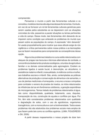 177
compreender.
Pensamos o mundo a partir das ferramentas culturais e os
conceitos,modeloseteoriassãoalgumasdessasferramentas.Contudo,
em vez de se fornecer um rol de ferramentas culturais genéricas para
serem usadas pelos estudantes ao se depararem com as situações
concretas da vida, passamos a pautar situações ou temas pertinentes
a vida do campo. Desse modo, tais ferramentas vêm deixando de se
imporem como condição que antecede os problemas do mundo que
pesam sobre as populações do campo. A expressão “vêm deixando”
foi usada propositalmente para mostrar que essa atitude exige de nós
vigilância e crítica permanentes sobre nossa prática e as teorizações
que se fazem necessárias para compreender as conseqüências dessa
opção.
Algunsdosproblemas tratadosnocursoestãorelacionadoscom
ataques de pragas nas lavouras e técnicas alternativas de combate, a
concorrência desleal entre produtos ecológicos, oriundos da agricultura
familiar e os demais comercializados pelo agronegócio. Existem os
problemas ligados à saúde bucal, à desnutrição, ao alcoolismo, à
assistência materno-infantil, à sexualidade, à violência contra a mulher,
aos trabalhos escravo e infantil. São, ainda, contempladas as práticas
alternativas de produção e conservação de alimentos e de sementes, o
uso de plantas medicinais e homeopatia, o recurso a rezas e simpatias
para combater o veneno de picadas de insetos, os mitos relacionados
às influências da lua em fenômenos cotidianos, a geração espontânea
de microrganismos. Temos tratado de problemas relacionados à água,
tais como: disponibilidade, qualidade, tratamento, usos, disputas,
transposição de rios, construção de açudes e conflitos por água. Por
fim, têm sido considerados problemas relacionados com qualidade
e degradação de solos, com o uso de agrotóxicos, organismos
transgênicos, com a monocultura e com a biodiversidade. Todos esses
problemas não são abstraídos dos problemas sociais mais amplos de
que fazem parte tais como os conflitos agrários. (LIMA, FIGUEIREDO
e SÁ, 2009)
A partir desses mapeamentos o nosso projeto de dizer tem
 