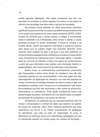 178
sofrido algumas alterações. São esses problemas que têm nos
apontado os conceitos ou ideias capazes de auxiliar na discussão da
ciência e da tecnologia que deve estar a serviço da sociedade.
Na primeira turma ofertada em 2005 procuramos contextos
significativos para se ensinar conceitos que definimos aprioristicamente
como sendo estruturadores de cada campo disciplinar (APEC, 2003).
A partir do momento que o campo passou a indagar à universidade
sobre a realidade e as contradições entre campo e cidade, a nossa
proposta curricular foi sendo reorientada. A flecha já começa a se
inverter desde aquilo que julgamos importante e queremos ensinar
para aquilo que os sujeitos julgam que precisam aprender. Esse
encontro entre projetos de dizer e de ouvir é que tem redefinido os
conhecimentospedagógicosdosconteúdoscurricularesenossaprática
como formadores de professores para a educação básica. O desafio
atual do currículo de ciências é tratar uma gama de conhecimentos
a partir de suas dimensões mais amplas como formação histórica e
epistemológica, bem como encontro de diferentes racionalidades.
Desse modo, os conhecimentos universalmente construídos
são franqueados a todos como direito de cidadania, mas não são
ensinados apenas por sua universalidade, e sim pelo papel que eles
desempenham na explicação da natureza e na vida das pessoas do
campo. Ensiná-los a investigar situações da vida no campo é algo que
acreditamos contribuir para a busca de um entendimento mais amplo
dos problemas que lhes são recorrentes e dos modos de preveni-los,
solucioná-los ou enfrentá-los. Essa opção configura-se como uma
epistemologia da prática, orientadora de uma determinada concepção
de formação de professores e de ensino de ciências.
Acreditamos no potencial que as situações-problema têm de
indicar a necessidade e o desejo de saber que impelem os sujeitos
em busca de respostas. Além disso, estamos apostando que essa
experiência nos levará a um melhor entendimento da pedagogia
da alternância, que está na base da organização do curso. A
alternância se estrutura como uma metodologia pedagógica em que
os estudantes passam um tempo juntos nos centros de formação –
 