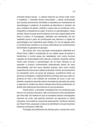 179
chamado tempo escola – e, depois retornam ao campo onde vivem
e trabalham – chamado tempo comunidade –, dando continuidade
aos estudos previamente orientados e assistidos por orientadores de
aprendizagem a distância. O propósito da alternância é, também, de
que o trabalho de plantio, colheita e capina não se constituam como
empecilhos à freqüência as aulas. O ensino e a aprendizagem, nesse
sentido, devem impingir aos formadores uma maior organicidade entre
teoria e prática. A investigação, solicitada aos estudantes, de sua
realidade social a partir de contribuições das ciências é o objeto de
aprendizagem que materializa esse diálogo. É o elo de ligação entre
o conhecimento científico e as formas alternativas de conhecimentos
transmitidas de geração em geração.
De acordo com uma educação emancipatória defendida por
Paulo Freire (1980) a constituição de um sujeito capaz de pensar e
transformar o mundo passa por estabelecer com outros homens
relações de reciprocidade entre culturas e histórias. Aprender ciência
nesse caso envolve a aprendizagem de se fazer ciências ou de
aprender a produzir conhecimento sistematizado dentro de certa
racionalidade, que tem seus métodos próprios, bem como modos
específicos de comunicar e validar os achados. Por fim, ao conduzirmos
os estudantes como um grupo de pesquisa, acreditamos trilhar um
percurso investigativo, longitudinalmente orientado para que cada um
produza ao final o seu trabalho de conclusão de curso e que nós,
também, possamos aprender sobre a formação do educador do campo
e repensar os modos que temos utilizado para formar professores no
âmbito das tradicionais licenciaturas em que já atuamos.
Sendo assim, a atividade investigativa tem se constituído para
nós em um princípio educativo. Não só ensinamos como aprendemos
por meio dela. Na medida em que os resultados dessas investigações
retornam ao curso, não estamos somente nos educando ou sendo
educados, mas estamos novamente pesquisando. Conforme descrito
por Paulo Freire, pesquisar e educar se identificam num permanente e
dinâmico movimento (1983:36).
Formação de professores de ciências para o campo tem como
 