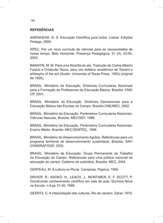 182
REFERÊNCIAS
AIKENHEAD, G. S. Educação Científica para todos. Lisboa: Edições
Pedago, 2009.
APEC. Por um novo currículo de ciências para as necessidades de
nosso tempo. Belo Horizonte: Presença Pedagógica, 51 (9), 43-55,
2003.
BAKHTIN, M. M. Para uma filosofia do ato. Tradução de Carlos Alberto
Faraco e Cristovão Tezza, para uso didático acadêmico de Toward a
philosphy of the act (Austin: University of Texas Press, 1993) (original
de 1926).
BRASIL. Ministério da Educação. Diretrizes Curriculares Nacionais
para a Formação de Professores da Educação Básica. Brasília: CNE/
CP, 2001.
BRASIL. Ministério da Educação. Diretrizes Operacionais para a
Educação Básica das Escolas do Campo. Brasília CNE/MEC, 2002.
BRASIL. Ministério da Educação. Parâmetros Curriculares Nacionais:
Ciências Naturais. Brasília: MEC/SEF, 1998.
BRASIL. Ministério de Educação. Parâmetros Curriculares Nacionais:
Ensino Médio. Brasília: MEC/SEMTEC, 1999.
BRASIL. Ministério do Desenvolvimento Agrário. Referências para um
programa territorial de desenvolvimento sustentável. Brasília, SAF/
CONDRAF/DGF, 2003.
BRASIL. Ministério da Educação. Grupo Permanente de Trabalho
de Educação do Campo. Referencias para uma política nacional de
educação do campo: Caderno de subsídios. Brasília: MEC, 2004.
CERTEAU, M. A cultura no Plural. Campinas: Papirus, 1995.
DRIVER, R., ASOKO, H., LEACH, J., MORTIMER, E. F. SCOTT, P.
Construindo conhecimento científico em sala de aula. Química Nova
na Escola. n.9.pp 31-40, 1999.
GEERTZ, C. A interpretação das culturas. Rio de Janeiro, Zahar, 1978.
 