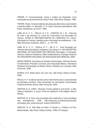 183
FREIRE, P. Conscientização: teoria e prática da libertação. Uma
introdução ao pensamento de Paulo Freire. São Paulo: Moraes, 1980.
FREIRE, Paulo. Criando métodos de pesquisa alternativa: aprendendo
a fazê-la melhor. In: Brandão, C. R. (org). Pesquisa participante. São
Paulo: Brasiliense, pp 34-41, 1983.
LIMA, M. E. C. C. ; PAULA, H. F. E. ; SANTOS, M. L. B. . Ciências
da vida e da natureza no curso de Licenciatura em Educação do
Campo - UFMG. In: ANTUNES-ROCHA, M.I.; MARTINS, A.A.. (Org.).
Educação do Campo: desafios para a formação de professores. 1 ed.
Belo Horizonte: Autêntica, 2009, v. , p. 107-118.
LIMA, M. E. C. C. ; PAULA, H. F. ; SA, E. F. . Uma formação em
ciências para educadores indígenas e do campo. In: XIII ENCONTRO
NACIONAL DE EDUCAÇÃO EM CIÊNCIAS Educação e Formação:
Ciência, Cultura e Cidadania, 2009, Castelo Branco, Portugal. Actas do
XIII ENCONTRO NACIONAL DE EDUCAÇÃO EM CIÊNCIAS, 2009.
MINAS GERAIS. Secretaria do Estado de Educação. Ciências Ensino
Fundamental: Proposta Curricular para Educação Básica. Secretaria
Estadual de Educação de Minas Gerais. Diretoria de currículos. Belo
Horizonte, 2006.
NUNES, R S. Nada sobre nós sem nós. São Paulo: Editora Cortez,
2005.
PAULA, H. F. A ciência escolar como instrumento para a compreensão
da atividade científica. Tese (doutorado em educação). Universidade
Federal de Minas Gerais. Belo Horizonte, 2004.
SANTOS, B. S. (1997), “Quando o local é global e vice-versa”, in Rig,
Tadeu e Spolidoro, V. (org.). Porto da cidadania. Porto Alegre: Artes e
Ofícios.
SANTOS, B. S. Para uma sociologia das ausências e uma sociologia
das emergências, 1995. http://www.ces.uc.pt/bss/documentos/
sociologia_das_ausencias.pdf. acesso 02/02/2010.
SANTOS, B. S. Pela Mão de Alice: O Social e o Político na Pós-
Modernidade. São Paulo: Editora Cortez, 1995 (12ª edição).
 