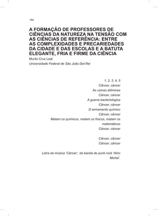 184
A FORMAÇÃO DE PROFESSORES DE
CIÊNCIAS DA NATUREZA NA TENSÃO COM
AS CIÊNCIAS DE REFERÊNCIA: ENTRE
AS COMPLEXIDADES E PRECARIEDADES
DA CIDADE E DAS ESCOLAS E A BATUTA
ELEGANTE, FRIA E FIRME DA CIÊNCIA
Murilo Cruz Leal
Universidade Federal de São João Del-Rei
1, 2, 3, 4, 5
Câncer, câncer
As usinas atômicas
Câncer, câncer
A guerra bacteriológica
Câncer, câncer
O armamento químico
Câncer, câncer
Matam os químicos, matam os físicos, matam os
matemáticos
Câncer, câncer
Câncer, câncer
Câncer, câncer
Letra da música ‘Câncer’, da banda de punk rock ‘Hino
Mortal’.
 