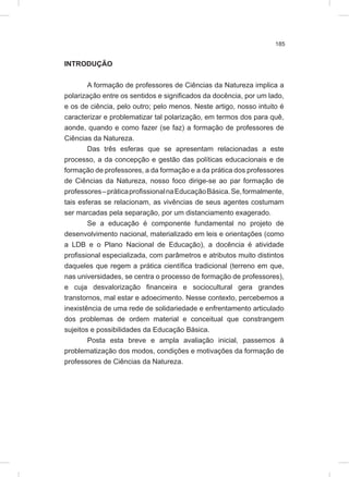 185
INTRODUÇÃO
A formação de professores de Ciências da Natureza implica a
polarização entre os sentidos e significados da docência, por um lado,
e os de ciência, pelo outro; pelo menos. Neste artigo, nosso intuito é
caracterizar e problematizar tal polarização, em termos dos para quê,
aonde, quando e como fazer (se faz) a formação de professores de
Ciências da Natureza.
Das três esferas que se apresentam relacionadas a este
processo, a da concepção e gestão das políticas educacionais e de
formação de professores, a da formação e a da prática dos professores
de Ciências da Natureza, nosso foco dirige-se ao par formação de
professores–práticaprofissionalnaEducaçãoBásica.Se,formalmente,
tais esferas se relacionam, as vivências de seus agentes costumam
ser marcadas pela separação, por um distanciamento exagerado.
Se a educação é componente fundamental no projeto de
desenvolvimento nacional, materializado em leis e orientações (como
a LDB e o Plano Nacional de Educação), a docência é atividade
profissional especializada, com parâmetros e atributos muito distintos
daqueles que regem a prática científica tradicional (terreno em que,
nas universidades, se centra o processo de formação de professores),
e cuja desvalorização financeira e sociocultural gera grandes
transtornos, mal estar e adoecimento. Nesse contexto, percebemos a
inexistência de uma rede de solidariedade e enfrentamento articulado
dos problemas de ordem material e conceitual que constrangem
sujeitos e possibilidades da Educação Básica.
Posta esta breve e ampla avaliação inicial, passemos à
problematização dos modos, condições e motivações da formação de
professores de Ciências da Natureza.
 