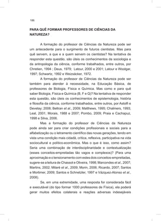 186
PARA QUÊ FORMAR PROFESSORES DE CIÊNCIAS DA
NATUREZA?
A formação do professor de Ciências da Natureza pode ser
um antecedente para o surgimento de futuros cientistas. Mas para
quê servem, a que e a quem servem os cientistas? Na tentativa de
responder esta questão, são úteis os conhecimentos da sociologia e
da antropologia da ciência, conforme trabalhados, entre outros, por
Chretien, 1994 ; Deus, 1979; Latour, 2000 e 2001; Latour e Woolgar,
1997; Schwartz, 1992 e Weizsäcker, 1972.
A formação do professor de Ciências da Natureza pode ser
também para atender à necessidade, na Educação Básica, de
professores de Biologia, Física e Química. Mas como e para quê
saber Biologia, Física e Química (B, F e Q)? Na tentativa de responder
esta questão, são úteis os conhecimentos de epistemologia, história
e filosofia da ciência, conforme trabalhados, entre outros, por Astolfi e
Develay; 2008; Beltran et al., 2009; Matthews, 1995; Chalmers, 1993;
Leal, 2001; Morais, 1988 e 2007; Pombo, 2009; Praia e Cachapuz,
1998 e Silva, 2006.
Mas a formação do professor de Ciências da Natureza
pode ainda ser para criar condições profissionais e sociais para a
alfabetização ou o letramento científico das novas gerações, tendo em
vista uma condição mais cidadã, crítica, reflexiva, participativa na vida
sociocultural e político-econômica. Mas o que é isso, como assim?
Seria uma combinação de interdisciplinaridade e contextualização
(esses conceitos-empreitadas tão vagos e complexos)? (Para uma
aproximação e o tensionamento com estes dois conceitos-empreitadas,
sugere-se a leitura de Chassot e Oliveira, 1998; Marcondes et al., 2007;
Martins, 2002; Milaré et al., 2009; Morin, 2006; Ricardo, 2007; Santos
e Mortimer, 2009; Santos e Schnetzler, 1997 e Vázquez-Alonso et al.,
2008).
Se, em uma extremidade, uma resposta for considerada fácil
e executável (do tipo formar 1000 professores de Física), ela poderá
gerar muitos efeitos colaterais e reações adversas indesejáveis
 