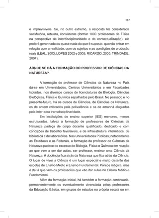 187
e imprevisíveis. Se, no outro extremo, a resposta for considerada
satisfatória, robusta, consistente (formar 1000 professores de Física
na perspectiva da interdisciplinaridade e da contextualização), ela
poderá gerar nada ou quase nada do que é suposto, quando entrar em
relação com a realidade, com os sujeitos e as condições de produção
reais (LEAL, 2003; LOPES 2002 e 2005; RICARDO, 2005; TRINDADE,
2004).
AONDE SE DÁ A FORMAÇÃO DO PROFESSOR DE CIÊNCIAS DA
NATUREZA?
A formação do professor de Ciências da Natureza no País
dá-se em Universidades, Centros Universitários e em Faculdades
Isoladas, nos diversos cursos de licenciaturas de Biologia, Ciências
Biológicas, Física e Química espalhados pelo Brasil. No passado e no
presente-futuro, há os cursos de Ciências, de Ciências da Natureza,
os de ontem criticados pela polivalência e os de amanhã elogiados
pela inter e/ou transdisciplinaridade.
Em instituições de ensino superior (IES) menores, menos
estruturadas, talvez a formação de professores de Ciências da
Natureza padeça de corpo docente qualificado, dedicado e com
condições de trabalho favoráveis, e de infraestrutura informática, de
biblioteca e de laboratórios. Nas Universidades Públicas, notadamente
as Estaduais e as Federais, a formação do professor de Ciências da
Natureza padece de excesso de Biologia, Física e Química em relação
ao que vem a ser dar aulas, ser professor, ensinar uma Ciência da
Natureza. A docência fica atrás da Natureza que fica atrás da Ciência.
O lugar de viver a Ciência é um lugar especial e muito distante das
escolas de Ensino Médio e Ensino Fundamental. Parece mágica, mas
é de lá que vêm os professores que vão dar aulas no Ensino Médio e
Fundamental.
Além da formação inicial, há também a formação continuada,
permanentemente ou eventualmente vivenciada pelos professores
da Educação Básica, em grupos de estudos na própria escola ou em
 