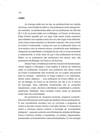 190
COMO
As crianças estão com as tias, as professorinhas (em sentido
carinhoso, como Ziraldo se refere a ‘uma professora muito maluquinha’,
por exemplo), os adolescentes estão com os professores de Ciências
(B, F e Q); os jovens estão com os Biólogos, os Físicos, os Químicos.
Estes formam aqueles (em um lugar onde certas coisas importam)
para trabalhar com aqueles outros (em um outro lugar muito diferente,
onde outras coisas importam ou deveriam importar). Nos anos iniciais
do Ensino Fundamental, o tempo em que os professores ficam em
uma escola e com os mesmos alunos, constituindo suas realidades e
integrando sua identidade e condições de ser e de vir-a-ser consciente
e coletivamente, é muito maior do que o dos professores do Ensino
Médio. Lá os professores são professores dos alunos; aqui, são
professores da Biologia, da Física ou da Química.
Desse modo, à medida que subimos nos anos de escolarização,
menos ligados à Educação e mais ligados à Ciência de referência
estão os professores. Enquanto uma professora das séries iniciais
do Ensino Fundamental está envolvida em um projeto educacional
para as crianças – letramento na língua materna e na matemática,
dentre outros objetivos, – uma professora do Ensino Médio ou vai
ser da Biologia, da Física ou da Química; ela não é (ou é menos)
da Educação. Seus referentes fundamentais são os conteúdos
disciplinares: a eles, ela deve a identidade e estabilidade e, portanto,
justamente, fidelidade. Essa condição muitas vezes se aprofunda
ainda mais nas universidades.
Na perspectiva do “programa comprido, programa cumprido”,
ficamuitodifícilpensarnaformaçãodecidadãoscríticoseparticipativos.
O que normalmente acontece com os currículos e programas de
ensino é que eles incluem temas e conceitos demais. O conteudismo
estrito e volumoso parece conduzir à formação de “enciclopédias
biológicas” – pessoas contendo uma infinidade de verbetes de Biologia,
Física e Química: bonitos e importantes, no entanto, fragmentados,
precarizados conceitualmente e descontextualizados. É uma situação
 