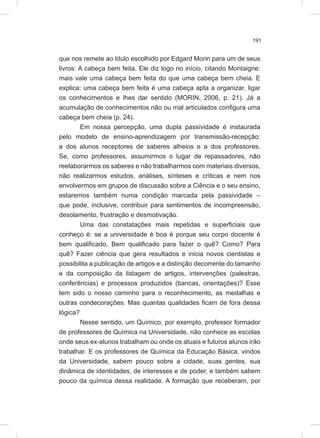 191
que nos remete ao título escolhido por Edgard Morin para um de seus
livros: A cabeça bem feita. Ele diz logo no início, citando Montaigne:
mais vale uma cabeça bem feita do que uma cabeça bem cheia. E
explica: uma cabeça bem feita é uma cabeça apta a organizar, ligar
os conhecimentos e lhes dar sentido (MORIN, 2006, p. 21). Já a
acumulação de conhecimentos não ou mal articulados configura uma
cabeça bem cheia (p. 24).
Em nossa percepção, uma dupla passividade é instaurada
pelo modelo de ensino-aprendizagem por transmissão-recepção:
a dos alunos receptores de saberes alheios e a dos professores.
Se, como professores, assumirmos o lugar de repassadores, não
reelaborarmos os saberes e não trabalharmos com materiais diversos,
não realizarmos estudos, análises, sínteses e críticas e nem nos
envolvermos em grupos de discussão sobre a Ciência e o seu ensino,
estaremos também numa condição marcada pela passividade –
que pode, inclusive, contribuir para sentimentos de incompreensão,
desolamento, frustração e desmotivação.
Uma das constatações mais repetidas e superficiais que
conheço é: se a universidade é boa é porque seu corpo docente é
bem qualificado. Bem qualificado para fazer o quê? Como? Para
quê? Fazer ciência que gera resultados e inicia novos cientistas e
possibilita a publicação de artigos e a distinção decorrente do tamanho
e da composição da listagem de artigos, intervenções (palestras,
conferências) e processos produzidos (bancas, orientações)? Esse
tem sido o nosso caminho para o reconhecimento, as medalhas e
outras condecorações. Mas quantas qualidades ficam de fora dessa
lógica?
Nesse sentido, um Químico, por exemplo, professor formador
de professores de Química na Universidade, não conhece as escolas
onde seus ex-alunos trabalham ou onde os atuais e futuros alunos irão
trabalhar. E os professores de Química da Educação Básica, vindos
da Universidade, sabem pouco sobre a cidade, suas gentes, sua
dinâmica de identidades, de interesses e de poder, e também sabem
pouco da química dessa realidade. A formação que receberam, por
 