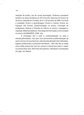 194
relações de poder), uso de novas tecnologias. Podemos considerar
também as áreas temáticas do XIV Encontro Nacional de Ensino de
Química, realizado em Curitiba, de 21 a 24 de julho de 2008: Currículo
e avaliação; Ensino e aprendizagem; Ensino e Cultura; Ensino em
Espaços não formais; Experimentação no ensino; Formação de
professores; História e Filosofia da Ciência no ensino; Linguagem e
cognição; Materiais didáticos;Tecnologia da informação e comunicação
no ensino (GUIMARÃES, 2008, s/p).
A orientação não é para a contextualização ou para a
interdisciplinaridade, mas para uma permanente problematização de
quem somos e do que fazemos, pela desnaturalização das instituições,
lugares profissionais e processos formativos – eles não são ou estão
como estão porque tem que ser, porque é natural que assim o sejam
ou porque Deus quis. São frutos de quereres, interesses e concepções
em jogo, em disputa.
 