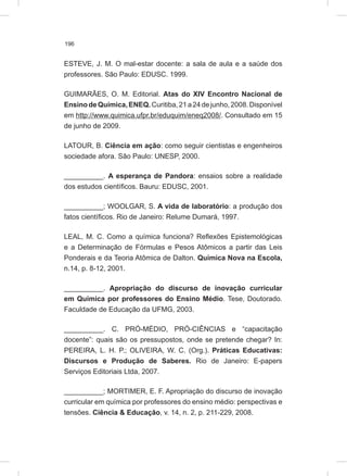 196
ESTEVE, J. M. O mal-estar docente: a sala de aula e a saúde dos
professores. São Paulo: EDUSC. 1999.
GUIMARÃES, O. M. Editorial. Atas do XIV Encontro Nacional de
EnsinodeQuímica,ENEQ.Curitiba,21a24dejunho,2008.Disponível
em http://www.quimica.ufpr.br/eduquim/eneq2008/. Consultado em 15
de junho de 2009.
LATOUR, B. Ciência em ação: como seguir cientistas e engenheiros
sociedade afora. São Paulo: UNESP, 2000.
__________. A esperança de Pandora: ensaios sobre a realidade
dos estudos científicos. Bauru: EDUSC, 2001.
__________; WOOLGAR, S. A vida de laboratório: a produção dos
fatos científicos. Rio de Janeiro: Relume Dumará, 1997.
LEAL, M. C. Como a química funciona? Reflexões Epistemológicas
e a Determinação de Fórmulas e Pesos Atômicos a partir das Leis
Ponderais e da Teoria Atômica de Dalton. Química Nova na Escola,
n.14, p. 8-12, 2001.
__________. Apropriação do discurso de inovação curricular
em Química por professores do Ensino Médio. Tese, Doutorado.
Faculdade de Educação da UFMG, 2003.
__________. C. PRÓ-MÉDIO, PRÓ-CIÊNCIAS e “capacitação
docente”: quais são os pressupostos, onde se pretende chegar? In:
PEREIRA, L. H. P.; OLIVEIRA, W. C. (Org.). Práticas Educativas:
Discursos e Produção de Saberes. Rio de Janeiro: E-papers
Serviços Editoriais Ltda, 2007.
__________; MORTIMER, E. F. Apropriação do discurso de inovação
curricular em química por professores do ensino médio: perspectivas e
tensões. Ciência & Educação, v. 14, n. 2, p. 211-229, 2008.
 