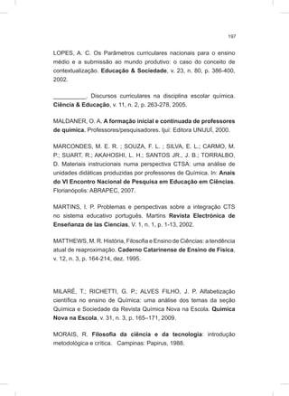 197
LOPES, A. C. Os Parâmetros curriculares nacionais para o ensino
médio e a submissão ao mundo produtivo: o caso do conceito de
contextualização. Educação & Sociedade, v. 23, n. 80, p. 386-400,
2002.
__________. Discursos curriculares na disciplina escolar química.
Ciência & Educação, v. 11, n. 2, p. 263-278, 2005.
MALDANER, O. A. A formação inicial e continuada de professores
de química. Professores/pesquisadores. Ijuí: Editora UNIJUÍ, 2000.
MARCONDES, M. E. R. ; SOUZA, F. L. ; SILVA, E. L.; CARMO, M.
P.; SUART, R.; AKAHOSHI, L. H.; SANTOS JR., J. B.; TORRALBO,
D. Materiais instrucionais numa perspectiva CTSA: uma análise de
unidades didáticas produzidas por professores de Química. In: Anais
do VI Encontro Nacional de Pesquisa em Educação em Ciências.
Florianópolis: ABRAPEC, 2007.
MARTINS, I. P. Problemas e perspectivas sobre a integração CTS
no sistema educativo português. Martins Revista Electrónica de
Enseñanza de las Ciencias, V. 1, n. 1, p. 1-13, 2002.
MATTHEWS, M. R. História, Filosofia e Ensino de Ciências: a tendência
atual de reaproximação. Caderno Catarinense de Ensino de Física,
v. 12, n. 3, p. 164-214, dez. 1995.
MILARÉ, T.; RICHETTI, G. P.; ALVES FILHO, J. P. Alfabetização
científica no ensino de Química: uma análise dos temas da seção
Química e Sociedade da Revista Química Nova na Escola. Química
Nova na Escola, v. 31, n. 3, p. 165–171, 2009.
MORAIS, R. Filosofia da ciência e da tecnologia: introdução
metodológica e crítica. Campinas: Papirus, 1988.
 