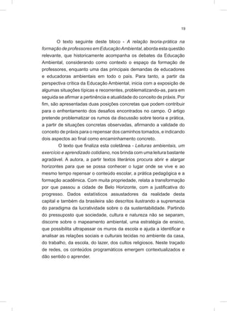 19
O texto seguinte deste bloco - A relação teoria-prática na
formação de professores em EducaçãoAmbiental, aborda esta questão
relevante, que historicamente acompanha os debates da Educação
Ambiental, considerando como contexto o espaço da formação de
professores, enquanto uma das principais demandas de educadores
e educadoras ambientais em todo o país. Para tanto, a partir da
perspectiva crítica da Educação Ambiental, inicia com a exposição de
algumas situações típicas e recorrentes, problematizando-as, para em
seguida se afirmar a pertinência e atualidade do conceito de práxis. Por
fim, são apresentadas duas posições concretas que podem contribuir
para o enfrentamento dos desafios encontrados no campo. O artigo
pretende problematizar os rumos da discussão sobre teoria e prática,
a partir de situações concretas observadas, afirmando a validade do
conceito de práxis para o repensar dos caminhos tomados, e indicando
dois aspectos ao final como encaminhamento concreto.
O texto que finaliza esta coletânea - Leituras ambientais, um
exercício e aprendizado cotidiano, nos brinda com uma leitura bastante
agradável. A autora, a partir textos literários procura abrir e alargar
horizontes para que se possa conhecer o lugar onde se vive e ao
mesmo tempo repensar o conteúdo escolar, a prática pedagógica e a
formação acadêmica. Com muita propriedade, relata a transformação
por que passou a cidade de Belo Horizonte, com a justificativa do
progresso. Dados estatísticos assustadores da realidade desta
capital e também da brasileira são descritos ilustrando a supremacia
do paradigma da lucratividade sobre o da sustentabilidade. Partindo
do pressuposto que sociedade, cultura e natureza não se separam,
discorre sobre o mapeamento ambiental, uma estratégia de ensino,
que possibilita ultrapassar os muros da escola e ajuda a identificar e
analisar as relações sociais e culturais tecidas no ambiente da casa,
do trabalho, da escola, do lazer, dos cultos religiosos. Neste traçado
de redes, os conteúdos programáticos emergem contextualizados e
dão sentido o aprender.
 