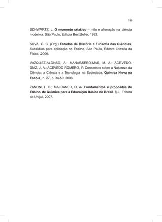 199
SCHWARTZ, J. O momento criativo – mito e alienação na ciência
moderna. São Paulo, Editora BestSeller, 1992.
SILVA, C. C. (Org.) Estudos de História e Filosofia das Ciências.
Subsídios para aplicação no Ensino. São Paulo, Editora Livraria da
Física, 2006.
VÁZQUEZ-ALONSO, A.; MANASSERO-MAS, M. A.; ACEVEDO-
DÍAZ, J. A.; ACEVEDO-ROMERO, P. Consensos sobre a Natureza da
Ciência: a Ciência e a Tecnologia na Sociedade. Química Nova na
Escola, n. 27, p. 34-50, 2008.
ZANON, L. B.; MALDANER, O. A. Fundamentos e propostas de
Ensino de Química para a Educação Básica no Brasil. Ijuí, Editora
da Unijuí, 2007.
 