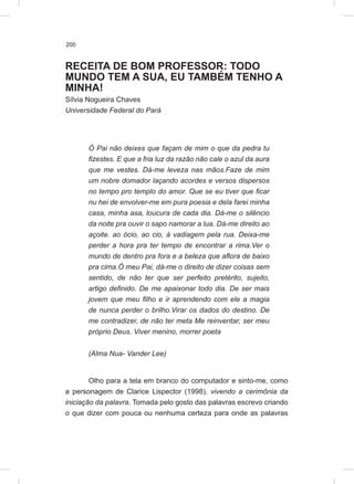 200
RECEITA DE BOM PROFESSOR: TODO
MUNDO TEM A SUA, EU TAMBÉM TENHO A
MINHA!
Sílvia Nogueira Chaves
Universidade Federal do Pará
Ó Pai não deixes que façam de mim o que da pedra tu
fizestes. E que a fria luz da razão não cale o azul da aura
que me vestes. Dá-me leveza nas mãos.Faze de mim
um nobre domador laçando acordes e versos dispersos
no tempo pro templo do amor. Que se eu tiver que ficar
nu hei de envolver-me em pura poesia e dela farei minha
casa, minha asa, loucura de cada dia. Dá-me o silêncio
da noite pra ouvir o sapo namorar a lua. Dá-me direito ao
açoite. ao ócio, ao cio, à vadiagem pela rua. Deixa-me
perder a hora pra ter tempo de encontrar a rima.Ver o
mundo de dentro pra fora e a beleza que aflora de baixo
pra cima.Ó meu Pai, dá-me o direito de dizer coisas sem
sentido, de não ter que ser perfeito pretérito, sujeito,
artigo definido. De me apaixonar todo dia. De ser mais
jovem que meu filho e ir aprendendo com ele a magia
de nunca perder o brilho.Virar os dados do destino. De
me contradizer, de não ter meta Me reinventar, ser meu
próprio Deus. Viver menino, morrer poeta
(Alma Nua- Vander Lee)
Olho para a tela em branco do computador e sinto-me, como
a personagem de Clarice Lispector (1998), vivendo a cerimônia da
iniciação da palavra. Tomada pelo gosto das palavras escrevo criando
o que dizer com pouca ou nenhuma certeza para onde as palavras
 
