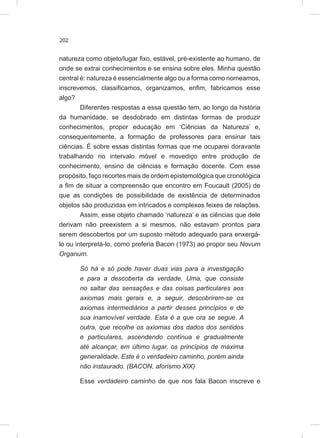 202
natureza como objeto/lugar fixo, estável, pré-existente ao humano, de
onde se extrai conhecimentos e se ensina sobre eles. Minha questão
central é: natureza é essencialmente algo ou a forma como nomeamos,
inscrevemos, classificamos, organizamos, enfim, fabricamos esse
algo?
Diferentes respostas a essa questão tem, ao longo da história
da humanidade, se desdobrado em distintas formas de produzir
conhecimentos, propor educação em ‘Ciências da Natureza’ e,
consequentemente, a formação de professores para ensinar tais
ciências. É sobre essas distintas formas que me ocuparei doravante
trabalhando no intervalo móvel e movediço entre produção de
conhecimento, ensino de ciências e formação docente. Com esse
propósito, faço recortes mais de ordem epistemológica que cronológica
a fim de situar a compreensão que encontro em Foucault (2005) de
que as condições de possibilidade de existência de determinados
objetos são produzidas em intricados e complexos feixes de relações.
Assim, esse objeto chamado ‘natureza’ e as ciências que dele
derivam não preexistem a si mesmos, não estavam prontos para
serem descobertos por um suposto método adequado para enxergá-
lo ou interpretá-lo, como preferia Bacon (1973) ao propor seu Novum
Organum.
Só há e só pode haver duas vias para a investigação
e para a descoberta da verdade. Uma, que consiste
no saltar das sensações e das coisas particulares aos
axiomas mais gerais e, a seguir, descobrirem-se os
axiomas intermediários a partir desses princípios e de
sua inamovível verdade. Esta é a que ora se segue. A
outra, que recolhe os axiomas dos dados dos sentidos
e particulares, ascendendo contínua e gradualmente
até alcançar, em último lugar, os princípios de máxima
generalidade. Este é o verdadeiro caminho, porém ainda
não instaurado. (BACON, aforismo XIX)
Esse verdadeiro caminho de que nos fala Bacon inscreve e
 