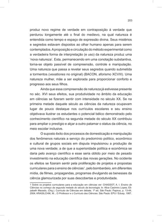 203
produz novo regime de verdade em contraposição à verdade que
perdurou longamente até o final do medievo, na qual natureza é
entendida como tempo e espaço de expressão divina. Seus mistérios
e segredos estavam dispostos ao olhar humano apenas para serem
contemplados.Aproposição e circulação do método experimental como
a verdadeira forma de interpretação (e uso) da natureza produz uma
‘nova natureza’. Esta, permanecendo em uma conotação substantiva,
torna-se objeto passível de compreensão, controle e manipulação.
Uma natureza que passa a revelar seus segredos quando submetida
a tormentos (vexationes no original) (BACON, aforismo XCVIII). Uma
natureza mulher, mãe a ser explorada para proporcionar conforto e
progresso aos seus filhos.
Ainda que essa compreensão de natureza já estivesse presente
no séc. XVI seus efeitos, sua produtividade no âmbito da educação
em ciências se fizeram sentir com intensidade no século XX. Se na
primeira metade daquele século as ciências da natureza ocupavam
lugar de pouco destaque nos currículos escolares e seu ensino
objetivava ilustrar os estudantes o potencial bélico demonstrado pelo
conhecimento científico na segunda metade do século XX contribuiu
para ampliar o prestígio e alçar a outro patamar o status da ciência, no
meio escolar inclusive.
O suposto êxito dos processos de domesticação e manipulação
dos fenômenos naturais a serviço do predomínio político, econômico
e cultural de grupos sociais em disputa impulsionou a produção de
uma nova verdade; a de que a superioridade política e econômica se
daria pelo avanço científico e esse seria obtido por meio de pesado
investimento na educação científica das novas gerações. No ocidente
os efeitos se fizeram sentir pela proliferação de projetos e propostas
curriculares para o ensino de ciências1
, pelo bombardeio, em diferentes
mídia, de filmes, propagandas, programas divulgando as benesses da
ciência glamourizada por suas descobertas e produtividade.
1 Sobre os projetos curriculares para a educação em ciências ver: CHASSOT, A. I. Ensino de
Ciências no começo da segunda metade do século da tecnologia. In: Alice Casimiro Lopes; Eli-
zabeth Macedo. (Org.). Currículo de Ciências em debate. 1ª ed. São Paulo: Papirus, p. 13-44,
2004; KRASILCHIK, M. . O Professor e o Currículo das Ciências. São Paulo: EPU / Edusp, 1987.
 