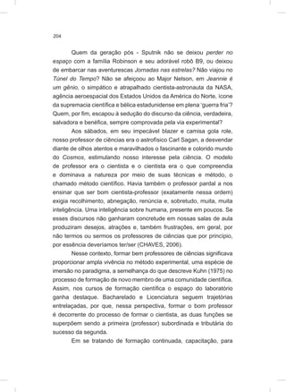 204
Quem da geração pós - Sputnik não se deixou perder no
espaço com a família Robinson e seu adorável robô B9, ou deixou
de embarcar nas aventurescas Jornadas nas estrelas? Não viajou no
Túnel do Tempo? Não se afeiçoou ao Major Nelson, em Jeannie é
um gênio, o simpático e atrapalhado cientista-astronauta da NASA,
agência aeroespacial dos Estados Unidos da América do Norte, ícone
da supremacia científica e bélica estadunidense em plena ‘guerra fria’?
Quem, por fim, escapou à sedução do discurso da ciência, verdadeira,
salvadora e benéfica, sempre comprovada pela via experimental?
Aos sábados, em seu impecável blazer e camisa gola role,
nosso professor de ciências era o astrofísico Carl Sagan, a desvendar
diante de olhos atentos e maravilhados o fascinante e colorido mundo
do Cosmos, estimulando nosso interesse pela ciência. O modelo
de professor era o cientista e o cientista era o que compreendia
e dominava a natureza por meio de suas técnicas e método, o
chamado método científico. Havia também o professor pardal a nos
ensinar que ser bom cientista-professor (exatamente nessa ordem)
exigia recolhimento, abnegação, renúncia e, sobretudo, muita, muita
inteligência. Uma inteligência sobre humana, presente em poucos. Se
esses discursos não ganharam concretude em nossas salas de aula
produziram desejos, atrações e, também frustrações, em geral, por
não termos ou sermos os professores de ciências que por princípio,
por essência deveríamos ter/ser (CHAVES, 2006).
Nesse contexto, formar bem professores de ciências significava
proporcionar ampla vivência no método experimental, uma espécie de
imersão no paradigma, a semelhança do que descreve Kuhn (1975) no
processo de formação de novo membro de uma comunidade científica.
Assim, nos cursos de formação científica o espaço do laboratório
ganha destaque. Bacharelado e Licenciatura seguem trajetórias
entrelaçadas, por que, nessa perspectiva, formar o bom professor
é decorrente do processo de formar o cientista, as duas funções se
superpõem sendo a primeira (professor) subordinada e tributária do
sucesso da segunda.
Em se tratando de formação continuada, capacitação, para
 
