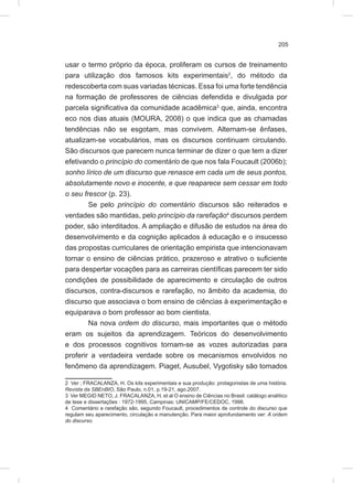 205
usar o termo próprio da época, proliferam os cursos de treinamento
para utilização dos famosos kits experimentais2
, do método da
redescoberta com suas variadas técnicas. Essa foi uma forte tendência
na formação de professores de ciências defendida e divulgada por
parcela significativa da comunidade acadêmica3
que, ainda, encontra
eco nos dias atuais (MOURA, 2008) o que indica que as chamadas
tendências não se esgotam, mas convivem. Alternam-se ênfases,
atualizam-se vocabulários, mas os discursos continuam circulando.
São discursos que parecem nunca terminar de dizer o que tem a dizer
efetivando o princípio do comentário de que nos fala Foucault (2006b);
sonho lírico de um discurso que renasce em cada um de seus pontos,
absolutamente novo e inocente, e que reaparece sem cessar em todo
o seu frescor (p. 23).
Se pelo princípio do comentário discursos são reiterados e
verdades são mantidas, pelo princípio da rarefação4
discursos perdem
poder, são interditados. A ampliação e difusão de estudos na área do
desenvolvimento e da cognição aplicados à educação e o insucesso
das propostas curriculares de orientação empirista que intencionavam
tornar o ensino de ciências prático, prazeroso e atrativo o suficiente
para despertar vocações para as carreiras científicas parecem ter sido
condições de possibilidade de aparecimento e circulação de outros
discursos, contra-discursos e rarefação, no âmbito da academia, do
discurso que associava o bom ensino de ciências à experimentação e
equiparava o bom professor ao bom cientista.
Na nova ordem do discurso, mais importantes que o método
eram os sujeitos da aprendizagem. Teóricos do desenvolvimento
e dos processos cognitivos tornam-se as vozes autorizadas para
proferir a verdadeira verdade sobre os mecanismos envolvidos no
fenômeno da aprendizagem. Piaget, Ausubel, Vygotisky são tomados
2 Ver ; FRACALANZA, H. Os kits experimentais e sua produção: protagonistas de uma história.
Revista da SBEnBIO, São Paulo, n.01, p.19-21, ago.2007.
3 Ver MEGID NETO, J. FRACALANZA, H. et al O ensino de Ciências no Brasil: catálogo analítico
de tese e dissertações : 1972-1995, Campinas: UNICAMP/FE/CEDOC, 1998.
4 Comentário e rarefação são, segundo Foucault, procedimentos de controle do discurso que
regulam seu aparecimento, circulação e manutenção. Para maior aprofundamento ver: A ordem
do discurso.
 