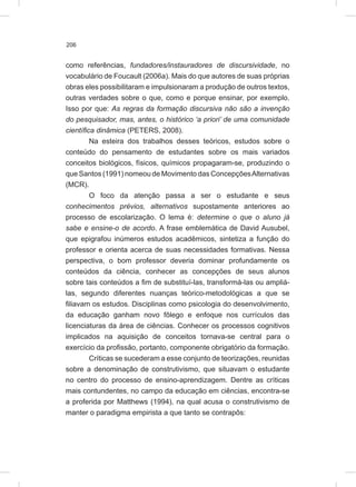 206
como referências, fundadores/instauradores de discursividade, no
vocabulário de Foucault (2006a). Mais do que autores de suas próprias
obras eles possibilitaram e impulsionaram a produção de outros textos,
outras verdades sobre o que, como e porque ensinar, por exemplo.
Isso por que: As regras da formação discursiva não são a invenção
do pesquisador, mas, antes, o histórico ‘a priori’ de uma comunidade
científica dinâmica (PETERS, 2008).
Na esteira dos trabalhos desses teóricos, estudos sobre o
conteúdo do pensamento de estudantes sobre os mais variados
conceitos biológicos, físicos, químicos propagaram-se, produzindo o
que Santos (1991) nomeou de Movimento das ConcepçõesAlternativas
(MCR).
O foco da atenção passa a ser o estudante e seus
conhecimentos prévios, alternativos supostamente anteriores ao
processo de escolarização. O lema é: determine o que o aluno já
sabe e ensine-o de acordo. A frase emblemática de David Ausubel,
que epigrafou inúmeros estudos acadêmicos, sintetiza a função do
professor e orienta acerca de suas necessidades formativas. Nessa
perspectiva, o bom professor deveria dominar profundamente os
conteúdos da ciência, conhecer as concepções de seus alunos
sobre tais conteúdos a fim de substituí-las, transformá-las ou ampliá-
las, segundo diferentes nuanças teórico-metodológicas a que se
filiavam os estudos. Disciplinas como psicologia do desenvolvimento,
da educação ganham novo fôlego e enfoque nos currículos das
licenciaturas da área de ciências. Conhecer os processos cognitivos
implicados na aquisição de conceitos tornava-se central para o
exercício da profissão, portanto, componente obrigatório da formação.
Críticas se sucederam a esse conjunto de teorizações, reunidas
sobre a denominação de construtivismo, que situavam o estudante
no centro do processo de ensino-aprendizagem. Dentre as críticas
mais contundentes, no campo da educação em ciências, encontra-se
a proferida por Matthews (1994), na qual acusa o construtivismo de
manter o paradigma empirista a que tanto se contrapôs:
 