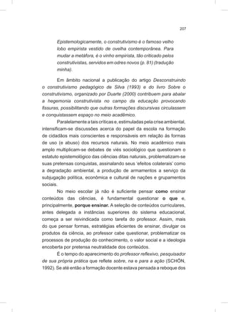 207
Epistemologicamente, o construtivismo é o famoso velho
lobo empirista vestido de ovelha contemporânea. Para
mudar a metáfora, é o vinho empirista, tão criticado pelos
construtivistas, servidos em odres novos (p. 81) (tradução
minha).
Em âmbito nacional a publicação do artigo Desconstruindo
o construtivismo pedagógico de Silva (1993) e do livro Sobre o
construtivismo, organizado por Duarte (2000) contribuem para abalar
a hegemonia construtivista no campo da educação provocando
fissuras, possibilitando que outras formações discursivas circulassem
e conquistassem espaço no meio acadêmico.
Paralelamente ataiscríticase,estimuladas pelacriseambiental,
intensificam-se discussões acerca do papel da escola na formação
de cidadãos mais conscientes e responsáveis em relação às formas
de uso (e abuso) dos recursos naturais. No meio acadêmico mais
amplo multiplicam-se debates de viés sociológico que questionam o
estatuto epistemológico das ciências ditas naturais, problematizam-se
suas pretensas conquistas, assinalando seus ‘efeitos colaterais’ como
a degradação ambiental, a produção de armamentos a serviço da
subjugação política, econômica e cultural de nações e grupamentos
sociais.
No meio escolar já não é suficiente pensar como ensinar
conteúdos das ciências, é fundamental questionar o que e,
principalmente, porque ensinar. A seleção de conteúdos curriculares,
antes delegada a instâncias superiores do sistema educacional,
começa a ser reivindicada como tarefa do professor. Assim, mais
do que pensar formas, estratégias eficientes de ensinar, divulgar os
produtos da ciência, ao professor cabe questionar, problematizar os
processos de produção do conhecimento, o valor social e a ideologia
encoberta por pretensa neutralidade dos conteúdos.
É o tempo do aparecimento do professor reflexivo, pesquisador
de sua própria prática que reflete sobre, na e para a ação (SCHÖN,
1992). Se até então a formação docente estava pensada a reboque dos
 