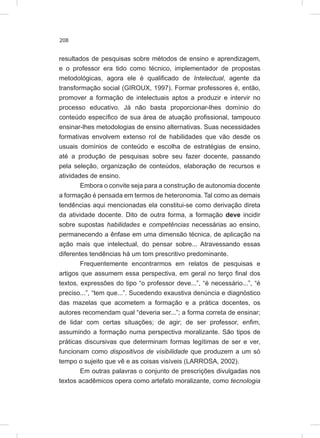 208
resultados de pesquisas sobre métodos de ensino e aprendizagem,
e o professor era tido como técnico, implementador de propostas
metodológicas, agora ele é qualificado de Intelectual, agente da
transformação social (GIROUX, 1997). Formar professores é, então,
promover a formação de intelectuais aptos a produzir e intervir no
processo educativo. Já não basta proporcionar-lhes domínio do
conteúdo específico de sua área de atuação profissional, tampouco
ensinar-lhes metodologias de ensino alternativas. Suas necessidades
formativas envolvem extenso rol de habilidades que vão desde os
usuais domínios de conteúdo e escolha de estratégias de ensino,
até a produção de pesquisas sobre seu fazer docente, passando
pela seleção, organização de conteúdos, elaboração de recursos e
atividades de ensino.
Embora o convite seja para a construção de autonomia docente
a formação é pensada em termos de heteronomia. Tal como as demais
tendências aqui mencionadas ela constitui-se como derivação direta
da atividade docente. Dito de outra forma, a formação deve incidir
sobre supostas habilidades e competências necessárias ao ensino,
permanecendo a ênfase em uma dimensão técnica, de aplicação na
ação mais que intelectual, do pensar sobre... Atravessando essas
diferentes tendências há um tom prescritivo predominante.
Frequentemente encontrarmos em relatos de pesquisas e
artigos que assumem essa perspectiva, em geral no terço final dos
textos, expressões do tipo “o professor deve...”, “é necessário...”, “é
preciso...”, “tem que...”. Sucedendo exaustiva denúncia e diagnóstico
das mazelas que acometem a formação e a prática docentes, os
autores recomendam qual “deveria ser...”; a forma correta de ensinar;
de lidar com certas situações; de agir; de ser professor, enfim,
assumindo a formação numa perspectiva moralizante. São tipos de
práticas discursivas que determinam formas legítimas de ser e ver,
funcionam como dispositivos de visibilidade que produzem a um só
tempo o sujeito que vê e as coisas visíveis (LARROSA, 2002).
Em outras palavras o conjunto de prescrições divulgadas nos
textos acadêmicos opera como artefato moralizante, como tecnologia
 