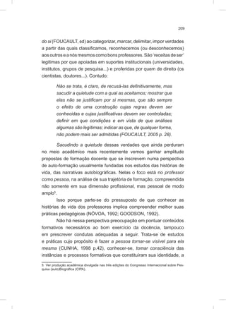 209
do si (FOUCAULT, sd) ao categorizar, marcar, delimitar, impor verdades
a partir das quais classificamos, reconhecemos (ou desconhecemos)
aosoutroseanósmesmoscomobonsprofessores.São‘receitasdeser’
legitimas por que apoiadas em suportes institucionais (universidades,
institutos, grupos de pesquisa...) e proferidas por quem de direito (os
cientistas, doutores...). Contudo:
Não se trata, é claro, de recusá-las definitivamente, mas
sacudir a quietude com a qual as aceitamos; mostrar que
elas não se justificam por si mesmas, que são sempre
o efeito de uma construção cujas regras devem ser
conhecidas e cujas justificativas devem ser controladas;
definir em que condições e em vista de que análises
algumas são legítimas; indicar as que, de qualquer forma,
não podem mais ser admitidas (FOUCAULT, 2005 p. 28).
Sacudindo a quietude dessas verdades que ainda perduram
no meio acadêmico mais recentemente vemos ganhar amplitude
propostas de formação docente que se inscrevem numa perspectiva
de auto-formação usualmente fundadas nos estudos das histórias de
vida, das narrativas autobiográficas. Nelas o foco está no professor
como pessoa, na análise de sua trajetória de formação, compreendida
não somente em sua dimensão profissional, mas pessoal de modo
amplo5
.
Isso porque parte-se do pressuposto de que conhecer as
histórias de vida dos professores implica compreender melhor suas
práticas pedagógicas (NÓVOA, 1992; GOODSON, 1992).
Não há nessa perspectiva preocupação em pontuar conteúdos
formativos necessários ao bom exercício da docência, tampouco
em prescrever condutas adequadas a seguir. Trata-se de estudos
e práticas cujo propósito é fazer a pessoa tornar-se visível para ela
mesma (CUNHA, 1998 p.42), conhecer-se, tomar consciência das
instâncias e processos formativos que constituíram sua identidade, a
5 Ver produção acadêmica divulgada nas três edições do Congresso Internacional sobre Pes-
quisa (auto)Biográfica (CIPA).
 