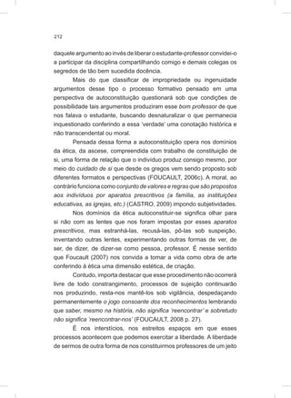 212
daquele argumento ao invés de liberar o estudante-professor convidei-o
a participar da disciplina compartilhando comigo e demais colegas os
segredos de tão bem sucedida docência.
Mais do que classificar de impropriedade ou ingenuidade
argumentos desse tipo o processo formativo pensado em uma
perspectiva de autoconstituição questionará sob que condições de
possibilidade tais argumentos produziram esse bom professor de que
nos falava o estudante, buscando desnaturalizar o que permanecia
inquestionado conferindo a essa ‘verdade’ uma conotação histórica e
não transcendental ou moral.
Pensada dessa forma a autoconstituição opera nos domínios
da ética, da ascese, compreendida com trabalho de constituição de
si, uma forma de relação que o indivíduo produz consigo mesmo, por
meio do cuidado de si que desde os gregos vem sendo proposto sob
diferentes formatos e perspectivas (FOUCAULT, 2006c). A moral, ao
contrário funciona como conjunto de valores e regras que são propostos
aos indivíduos por aparatos prescritivos (a família, as instituições
educativas, as igrejas, etc.) (CASTRO, 2009) impondo subjetividades.
Nos domínios da ética autoconstituir-se significa olhar para
si não com as lentes que nos foram impostas por esses aparatos
prescritivos, mas estranhá-las, recusá-las, pô-las sob suspeição,
inventando outras lentes, experimentando outras formas de ver, de
ser, de dizer, de dizer-se como pessoa, professor. É nesse sentido
que Foucault (2007) nos convida a tomar a vida como obra de arte
conferindo à ética uma dimensão estética, de criação.
Contudo, importa destacar que esse procedimento não ocorrerá
livre de todo constrangimento, processos de sujeição continuarão
nos produzindo, resta-nos mantê-los sob vigilância, despedaçando
permanentemente o jogo consoante dos reconhecimentos lembrando
que saber, mesmo na história, não significa ‘reencontrar’ e sobretudo
não significa ’reencontrar-nos’ (FOUCAULT, 2008 p. 27).
É nos interstícios, nos estreitos espaços em que esses
processos acontecem que podemos exercitar a liberdade. A liberdade
de sermos de outra forma de nos constituirmos professores de um jeito
 