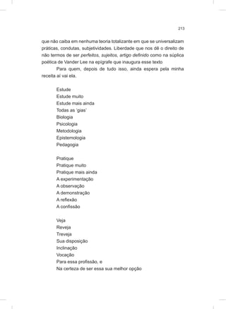 213
que não caiba em nenhuma teoria totalizante em que se universalizam
práticas, condutas, subjetividades. Liberdade que nos dê o direito de
não termos de ser perfeitos, sujeitos, artigo definido como na súplica
poética de Vander Lee na epígrafe que inaugura esse texto
Para quem, depois de tudo isso, ainda espera pela minha
receita aí vai ela.
Estude
Estude muito
Estude mais ainda
Todas as ‘gias’
Biologia
Psicologia
Metodologia
Epistemologia
Pedagogia
Pratique
Pratique muito
Pratique mais ainda
A experimentação
A observação
A demonstração
A reflexão
A confissão
Veja
Reveja
Treveja
Sua disposição
Inclinação
Vocação
Para essa profissão, e
Na certeza de ser essa sua melhor opção
 