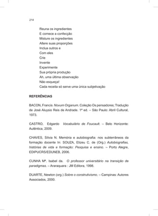 214
Reuna os ingredientes
E comece a confecção
Misture os ingredientes
Altere suas proporções
Inclua outros e
Com eles
Crie
Invente
Experimente
Sua própria produção
Ah, uma última observação
Não esqueça!
Cada receita só serve uma única subjetivação
REFERÊNCIAS
BACON, Francis Novum Organum. Coleção Os pensadores; Tradução
de José Aluysio Reis de Andrade. 1ª ed. – São Paulo: Abril Cultural,
1973.
CASTRO, Edgardo Vocabulário de Foucault. – Belo Horizonte:
Autêntica, 2009.
CHAVES, Sílvia N. Memória e autobiografia: nos subterrâneos da
formação docente In: SOUZA, Elizeu C. de (Org.) Autobiografias,
histórias de vida e formação: Pesquisa e ensino. – Porto Alegre,
EDIPUCRS/EDUNEB, 2006.
CUNHA Mª. Isabel da. O professor universitário na transição de
paradigmas. – Araraquara : JM Editora, 1998.
DUARTE, Newton (org.) Sobre o construtivismo. – Campinas: Autores
Associados, 2000.
 