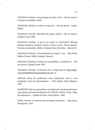 215
FOUCAULT, Michael A arqueologia do saber. (7ed.) – Rio de Janeiro:
Forense Universitária, 2005.
FOUCAULT, Michael A ordem do discurso. – Rio de Janeiro : Loyola,
2006b.
FOUCAULT, Michael Microfísica do poder. (25ed.) – Rio de Janeiro:
Edições Graal, 2008.
FOUCAULT, Michael O que é um autor? In: FOUCAULT, Michael
Estética: literatura e pintura, música e cinema. (2 ed) – Rio de Janeiro:
Forense Universitária, 2006a. (Coleção Ditos e Escritos – Volume III)
FOUCAULT, Michael A Hermenêutica do sujeito. 2 ed. – São Paulo:
Martins Fontes, 2006c (Coleção Tópicos).
FOUCAULT, Michael A história da sexualidade: o cuidado de si. – Rio
de Janeiro: Edições Graal, 2007.
FOUCAULT, Michael As técnicas de si. Disponível em http://vsites.
unb.br/fe/tef/filoesco/foucault/tecnicas.pdf, sd.
GIROUX, Henry Os professores como intelectuais: rumo à uma
pedagogia crítica da aprendizagem. – Porto Alegre: Artes Médicas,
1997.
GOODSON, I Dar voz ao professor: as histórias de vida dos professores
e seu desenvolvimento profissional. IN: NÓVOA, António. (Org). Vidas
de professores. – Cidade do Porto, Porto Editora, 1992.
KUHN, Thomas A estrutura das revoluções científicas. – São Paulo,
Perspectiva, 1975.
 