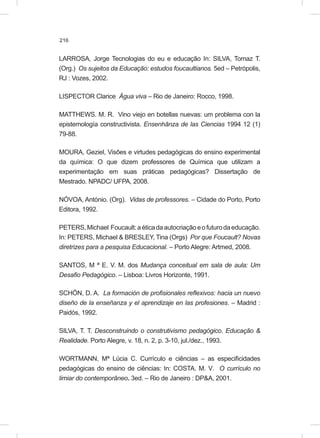 216
LARROSA, Jorge Tecnologias do eu e educação In: SILVA, Tomaz T.
(Org.) Os sujeitos da Educação: estudos foucaultianos. 5ed – Petrópolis,
RJ : Vozes, 2002.
LISPECTOR Clarice Água viva – Rio de Janeiro: Rocco, 1998.
MATTHEWS. M. R. Vino viejo en botellas nuevas: um problema con la
epistemología constructivista. Ensenhãnza de las Ciencias 1994 12 (1)
79-88.
MOURA, Geziel, Visões e virtudes pedagógicas do ensino experimental
da química: O que dizem professores de Química que utilizam a
experimentação em suas práticas pedagógicas? Dissertação de
Mestrado. NPADC/ UFPA, 2008.
NÓVOA, António. (Org). Vidas de professores. – Cidade do Porto, Porto
Editora, 1992.
PETERS,Michael Foucault:aéticadaautocriaçãoeofuturodaeducação.
In: PETERS, Michael & BRESLEY, Tina (Orgs) Por que Foucault? Novas
diretrizes para a pesquisa Educacional. – Porto Alegre: Artmed, 2008.
SANTOS, M ª E. V. M. dos Mudança conceitual em sala de aula: Um
Desafio Pedagógico. – Lisboa: Livros Horizonte, 1991.
SCHÖN, D. A. La formación de profisionales reflexivos: hacia un nuevo
diseño de la enseñanza y el aprendizaje en las profesiones. – Madrid :
Paidós, 1992.
SILVA, T. T. Desconstruindo o construtivismo pedagógico. Educação &
Realidade. Porto Alegre, v. 18, n. 2, p. 3-10, jul./dez., 1993.
WORTMANN, Mª Lúcia C. Currículo e ciências – as especificidades
pedagógicas do ensino de ciências: In: COSTA. M. V. O currículo no
limiar do contemporâneo. 3ed. – Rio de Janeiro : DP&A, 2001.
 
