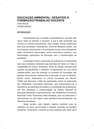 21
EDUCAÇÃO AMBIENTAL: DESAFIOS À
FORMAÇÃO/TRABALHO DOCENTE
Victor Novick
(PPGE/UNESA)
INTRODUÇÃO
Considerando que a questão socioambiental é causada pelo
nosso modo de produzir e consumir, e que é esta sociedade que
formula as políticas educacionais, cabe indagar: formar professores
para qual sociedade? Entendemos, conforme Mészáros (2005), que
os processos educacionais e os processos sociais mais abrangentes
estão intimamente relacionados, sendo inconcebível, portanto, uma
reformulação significativa da educação sem a transformação da
sociedade.
A formação inicial e continuada de professores é fundamental
para que a temática ambiental seja abordada em todos os níveis e
modalidades de ensino. Entretanto, frente ao desafio colocado pela
questão socioambiental, o professor é fragmentado em sua práxis
(reflexão-ação), pois não participa no processo de formulação das
políticas educacionais, cabendo-lhe a execução do que foi decidido.
Dentre outras, destacamos as críticas formuladas por Moreira
(1999) que denuncia a falta de participação social na elaboração
dos Parâmetros Curriculares Nacionais, pois desconsiderou-se a
experiência de estudiosos do campo e a contribuição dos professores.
Isto tem dificultado a implementação da Política Nacional de
Educação Ambiental e, particularmente, dos Parâmetros Curriculares
Nacionais/ Tema Transversal: Meio Ambiente, pois os professores o
desconhecem ou não sabem como abordá-lo transversalmente nas
diferentes disciplinas.
Neste sentido, este trabalho objetiva contribuir para as
reflexões em torno da formação e trabalho docentes na temática
ambiental. Inicialmente, coerente ao foco proposto pelo tema geral
 