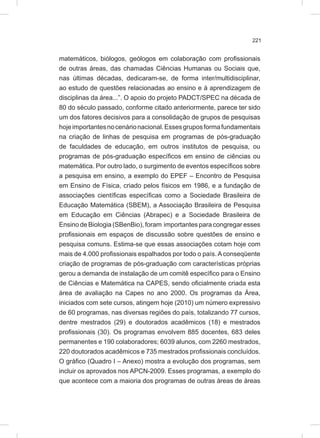 221
matemáticos, biólogos, geólogos em colaboração com profissionais
de outras áreas, das chamadas Ciências Humanas ou Sociais que,
nas últimas décadas, dedicaram-se, de forma inter/multidisciplinar,
ao estudo de questões relacionadas ao ensino e à aprendizagem de
disciplinas da área...”. O apoio do projeto PADCT/SPEC na década de
80 do século passado, conforme citado anteriormente, parece ter sido
um dos fatores decisivos para a consolidação de grupos de pesquisas
hojeimportantesnocenárionacional.Essesgruposformafundamentais
na criação de linhas de pesquisa em programas de pós-graduação
de faculdades de educação, em outros institutos de pesquisa, ou
programas de pós-graduação específicos em ensino de ciências ou
matemática. Por outro lado, o surgimento de eventos específicos sobre
a pesquisa em ensino, a exemplo do EPEF – Encontro de Pesquisa
em Ensino de Física, criado pelos físicos em 1986, e a fundação de
associações científicas específicas como a Sociedade Brasileira de
Educação Matemática (SBEM), a Associação Brasileira de Pesquisa
em Educação em Ciências (Abrapec) e a Sociedade Brasileira de
Ensino de Biologia (SBenBio), foram importantes para congregar esses
profissionais em espaços de discussão sobre questões de ensino e
pesquisa comuns. Estima-se que essas associações cotam hoje com
mais de 4.000 profissionais espalhados por todo o país. A conseqüente
criação de programas de pós-graduação com características próprias
gerou a demanda de instalação de um comitê específico para o Ensino
de Ciências e Matemática na CAPES, sendo oficialmente criada esta
área de avaliação na Capes no ano 2000. Os programas da Área,
iniciados com sete cursos, atingem hoje (2010) um número expressivo
de 60 programas, nas diversas regiões do país, totalizando 77 cursos,
dentre mestrados (29) e doutorados acadêmicos (18) e mestrados
profissionais (30). Os programas envolvem 885 docentes, 683 deles
permanentes e 190 colaboradores; 6039 alunos, com 2260 mestrados,
220 doutorados acadêmicos e 735 mestrados profissionais concluídos.
O gráfico (Quadro I – Anexo) mostra a evolução dos programas, sem
incluir os aprovados nos APCN-2009. Esses programas, a exemplo do
que acontece com a maioria dos programas de outras áreas de áreas
 