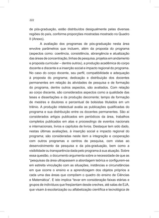 222
de pós-graduação, estão distribuídos desigualmente pelas diversas
regiões do país, conforme proporções mostradas mostrado no Quadro
II (Anexo).
A avaliação dos programas de pós-graduação nesta área
envolve parâmetros que incluem, além da proposta do programa
(aspectos como: coerência, consistência, abrangência e atualização
das áreas de concentração, linhas de pesquisa, projetos em andamento
e proposta curricular – dentre outros), a produção acadêmica do corpo
docente e discente e a inserção social e impacto regional do programa.
No caso do corpo docente, seu perfil, compatibilidade e adequação
à proposta do programa; dedicação e distribuição dos docentes
permanentes em relação às atividades de pesquisa e de formação
do programa, dentre outros aspectos, são avaliados. Com relação
ao corpo discente, são considerados aspectos como a qualidade das
teses e dissertações e da produção decorrente; tempo de formação
de mestres e doutores e percentual de bolsistas titulados em um
triênio. A produção intelectual avalia as publicações qualificadas do
programa e sua distribuição entre os docentes permanentes. São aí
considerados artigos publicados em periódicos da área, trabalhos
completos publicados em atas e proceedings de eventos nacionais
e internacionais, livros e capítulos de livros. Destaque tem sido dado,
nestas últimas avaliações, à inserção social e impacto regional do
programa; são consideradas neste item a integração e cooperação
com outros programas e centros de pesquisa, com vistas ao
desenvolvimento da pesquisa e da pós-graduação, bem como a
visibilidade ou transparência dada pelo programa à sua atuação. Sobre
essa questão, o documento argumenta sobre a necessidade de que as
“pesquisas da área ultrapassem a abordagem teórica e configurem-se
em estreita vinculação com as situações, instâncias e circunstâncias
em que ocorre o ensino e a aprendizagem dos objetos próprios a
cada uma das áreas que compõem o quadro do ensino de Ciências
e Matemática”. E isto implica “levar em consideração faixas etárias e
grupos de indivíduos que freqüentam desde creches, até salas de EJA,
que visam à escolarização ou alfabetização científica e tecnológica de
 