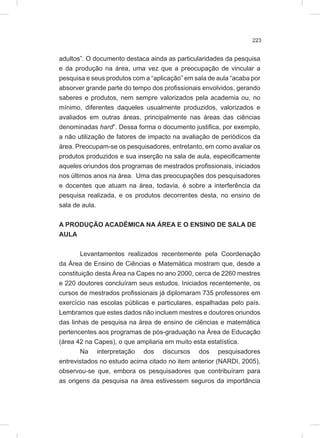 223
adultos”. O documento destaca ainda as particularidades da pesquisa
e da produção na área, uma vez que a preocupação de vincular a
pesquisa e seus produtos com a “aplicação” em sala de aula “acaba por
absorver grande parte do tempo dos profissionais envolvidos, gerando
saberes e produtos, nem sempre valorizados pela academia ou, no
mínimo, diferentes daqueles usualmente produzidos, valorizados e
avaliados em outras áreas, principalmente nas áreas das ciências
denominadas hard”. Dessa forma o documento justifica, por exemplo,
a não utilização de fatores de impacto na avaliação de periódicos da
área. Preocupam-se os pesquisadores, entretanto, em como avaliar os
produtos produzidos e sua inserção na sala de aula, especificamente
aqueles oriundos dos programas de mestrados profissionais, iniciados
nos últimos anos na área. Uma das preocupações dos pesquisadores
e docentes que atuam na área, todavia, é sobre a interferência da
pesquisa realizada, e os produtos decorrentes desta, no ensino de
sala de aula.
A PRODUÇÃO ACADÊMICA NA ÁREA E O ENSINO DE SALA DE
AULA
Levantamentos realizados recentemente pela Coordenação
da Área de Ensino de Ciências e Matemática mostram que, desde a
constituição desta Área na Capes no ano 2000, cerca de 2260 mestres
e 220 doutores concluíram seus estudos. Iniciados recentemente, os
cursos de mestrados profissionais já diplomaram 735 professores em
exercício nas escolas públicas e particulares, espalhadas pelo país.
Lembramos que estes dados não incluem mestres e doutores oriundos
das linhas de pesquisa na área de ensino de ciências e matemática
pertencentes aos programas de pós-graduação na Área de Educação
(área 42 na Capes), o que ampliaria em muito esta estatística.
Na interpretação dos discursos dos pesquisadores
entrevistados no estudo acima citado no item anterior (NARDI, 2005),
observou-se que, embora os pesquisadores que contribuíram para
as origens da pesquisa na área estivessem seguros da importância
 