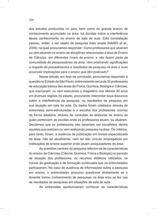 224
dos estudos produzidos no país, bem como do grande acervo de
conhecimento acumulado na área, há dúvidas sobre a interferência
desse conhecimento no ensino de sala de aula. Esta constatação
passou, então, a ser objeto de pesquisa mais ampla (NARDI et al.,
2009), na qual procuramos responder: Como professores que atuaram
ou vêm atuando no ensino de disciplinas relacionadas à área de Ensino
de Ciências, em diferentes níveis de ensino, e não fazem parte da
comunidade de pesquisadores da área, vêm praticando significações
a respeito de procedimentos e resultados de pesquisa na área e suas
possíveis implicações para o ensino que têm praticado?
Nesse estudo, em fase de conclusão, procuramos responder à
questão no Estado de São Paulo, entrevistando cerca de 30 professores
de educação básica das áreas de Física, Química, Biologia e Ciências,
que exerceram, ou vem exercendo o magistério nos últimos 30 anos
em diversas regiões do estado, procurando interpretar seus discursos
sobre a interferência da pesquisa, ou resultados da pesquisa em
sua atuação em sala de aula. Os dados foram coletados através de
entrevistas semi-estruturadas e a escolha dos professores ocorreu
de forma aleatória, através de consultas às diretorias de ensino às
quais pertencem as escolas onde os professores atuam, ou atuaram.
Decidimos que os professores não deveriam ser escolhidos dentre
aqueles que realizam ou vem realizando pesquisa na área. Os critérios,
para tanto, foram: a ausência de publicação em revista especializada
da área; não ter atualmente, nem ter tido vínculo empregatício em
instituições de ensino superior onde atuam pesquisadores da área.
As questões centrais da pesquisa referem-se às características
do ensino de Ciências (Ciência, Química, Física e Biologia) no período
de atuação dos professores, os recursos didáticos utilizados, os
cursos de graduação e de formação continuada que os entrevistados
participaram. No caso de ausência de informações sobre a pesquisa
em ensino, o entrevistador procurou questionar diretamente se o
docente tomou conhecimento de pesquisas na área e/ou se fez uso
de resultados de pesquisas em situações de sala de aula.
As entrevistas oportunizaram conhecer as características
 