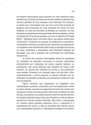 225
do trabalho desenvolvido pelos docentes em suas diferentes fases
profissionais, as fontes principais de recursos didáticos utilizados nos
diversos períodos de suas atuações como docentes. Por exemplo,
a maioria dos entrevistados teve (ou tem) como fonte principal de
pesquisa para preparação de suas atividades de ensino os livros
didáticos; no caso dos docentes de Biologia, por exemplo, um dos
docentes que atualmente está aposentado, afirma ter utilizado, no final
da década de 60 do século passado, os livros e materiais do Projeto
BSCS – Biological Study Committee Study, que passou utilizar após
“treinamento” ministrado por equipes de professores universitários,
incumbidos de introduzir o projeto no país. Docentes que ingressaram
no magistério mais recentemente falam sobre a utilização de manuais
de apoio elaborados e distribuídos pela Secretaria Estadual de
Educação, cujo uso e avaliação são monitorados por autoridades
educacionais.
A maioria dos docentes entrevistados afirma ter participado
de atividades de educação continuada no período, promovidas
principalmente por instituições de ensino superior públicas ou
particulares, com campi próximos das unidades de ensino onde
atuaram, ou através das diretorias de ensino a que pertenciam
suas escolas. Entretanto, em momento algum de suas falas, citam
espontaneamente o termo pesquisa ou deixam entender que as
atividades de educação continuada que participaram poderia ter sido
fruto de pesquisa.
Alguns docentes que ingressaram no magistério mais
recentemente e, portanto, concluíram suas licenciaturas pelo menos
na última década, recordam-se vagamente de terem tido contato com
a pesquisa na área, mas não parecem utilizar seus resultados em sala
de aula, ou pesquisar sua prática docente a partir de aportes teóricos,
em função da elevada carga horária que ministram e o fato de estarem
atuando em diversas escolas diferentes. Eles citam a preocupação
em resolver outras questões prioritárias como a indisciplina e o
desinteresse dos alunos, a falta de formação para atender alunos
com necessidades especiais e a dificuldade de adaptar os conteúdos
 