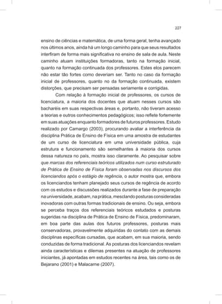 227
ensino de ciências e matemática, de uma forma geral, tenha avançado
nos últimos anos, ainda há um longo caminho para que seus resultados
interfiram de forma mais significativa no ensino de sala de aula. Neste
caminho atuam instituições formadoras, tanto na formação inicial,
quanto na formação continuada dos professores. Estes elos parecem
não estar tão fortes como deveriam ser. Tanto no caso da formação
inicial de professores, quanto no da formação continuada, existem
distorções, que precisam ser pensadas seriamente e corrigidas.
Com relação à formação inicial de professores, os cursos de
licenciatura, a maioria dos docentes que atuam nesses cursos são
bacharéis em suas respectivas áreas e, portanto, não tiveram acesso
a teorias e outros conhecimentos pedagógicos; isso reflete fortemente
em suas atuações enquanto formadores de futuros professores. Estudo
realizado por Camargo (2003), procurando avaliar a interferência da
disciplina Prática de Ensino de Física em uma amostra de estudantes
de um curso de licenciatura em uma universidade pública, cuja
estrutura e funcionamento são semelhantes à maioria dos cursos
dessa natureza no país, mostra isso claramente. Ao pesquisar sobre
que marcas dos referenciais teóricos utilizados num curso estruturado
de Prática de Ensino de Física foram observadas nos discursos dos
licenciandos após o estágio de regência, o autor mostra que, embora
os licenciandos tenham planejado seus cursos de regência de acordo
com os estudos e discussões realizados durante a fase de preparação
nauniversidade,acabam,naprática,mesclandoposturasconsideradas
inovadoras com outras formas tradicionais de ensino. Ou seja, embora
se perceba traços dos referenciais teóricos estudados e posturas
sugeridas na disciplina de Prática de Ensino de Física, predominaram,
em boa parte das aulas dos futuros professores, posturas mais
conservadoras, provavelmente adquiridas do contato com as demais
disciplinas específicas cursadas, que acabam, em sua maioria, sendo
conduzidas de forma tradicional. As posturas dos licenciandos revelam
ainda características e dilemas presentes na atuação de professores
iniciantes, já apontadas em estudos recentes na área, tais como os de
Bejarano (2001) e Malacarne (2007).
 