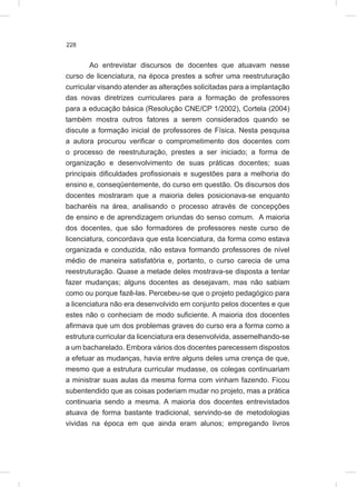 228
Ao entrevistar discursos de docentes que atuavam nesse
curso de licenciatura, na época prestes a sofrer uma reestruturação
curricular visando atender as alterações solicitadas para a implantação
das novas diretrizes curriculares para a formação de professores
para a educação básica (Resolução CNE/CP 1/2002), Cortela (2004)
também mostra outros fatores a serem considerados quando se
discute a formação inicial de professores de Física. Nesta pesquisa
a autora procurou verificar o comprometimento dos docentes com
o processo de reestruturação, prestes a ser iniciado; a forma de
organização e desenvolvimento de suas práticas docentes; suas
principais dificuldades profissionais e sugestões para a melhoria do
ensino e, conseqüentemente, do curso em questão. Os discursos dos
docentes mostraram que a maioria deles posicionava-se enquanto
bacharéis na área, analisando o processo através de concepções
de ensino e de aprendizagem oriundas do senso comum. A maioria
dos docentes, que são formadores de professores neste curso de
licenciatura, concordava que esta licenciatura, da forma como estava
organizada e conduzida, não estava formando professores de nível
médio de maneira satisfatória e, portanto, o curso carecia de uma
reestruturação. Quase a metade deles mostrava-se disposta a tentar
fazer mudanças; alguns docentes as desejavam, mas não sabiam
como ou porque fazê-las. Percebeu-se que o projeto pedagógico para
a licenciatura não era desenvolvido em conjunto pelos docentes e que
estes não o conheciam de modo suficiente. A maioria dos docentes
afirmava que um dos problemas graves do curso era a forma como a
estrutura curricular da licenciatura era desenvolvida, assemelhando-se
a um bacharelado. Embora vários dos docentes parecessem dispostos
a efetuar as mudanças, havia entre alguns deles uma crença de que,
mesmo que a estrutura curricular mudasse, os colegas continuariam
a ministrar suas aulas da mesma forma com vinham fazendo. Ficou
subentendido que as coisas poderiam mudar no projeto, mas a prática
continuaria sendo a mesma. A maioria dos docentes entrevistados
atuava de forma bastante tradicional, servindo-se de metodologias
vividas na época em que ainda eram alunos; empregando livros
 