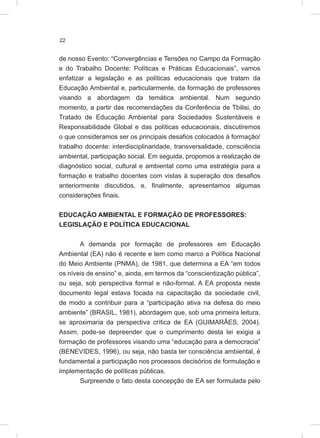 22
de nosso Evento: “Convergências e Tensões no Campo da Formação
e do Trabalho Docente: Políticas e Práticas Educacionais”, vamos
enfatizar a legislação e as políticas educacionais que tratam da
Educação Ambiental e, particularmente, da formação de professores
visando a abordagem da temática ambiental. Num segundo
momento, a partir das recomendações da Conferência de Tbilisi, do
Tratado de Educação Ambiental para Sociedades Sustentáveis e
Responsabilidade Global e das políticas educacionais, discutiremos
o que consideramos ser os principais desafios colocados à formação/
trabalho docente: interdisciplinaridade, transversalidade, consciência
ambiental, participação social. Em seguida, propomos a realização de
diagnóstico social, cultural e ambiental como uma estratégia para a
formação e trabalho docentes com vistas à superação dos desafios
anteriormente discutidos, e, finalmente, apresentamos algumas
considerações finais.
EDUCAÇÃO AMBIENTAL E FORMAÇÃO DE PROFESSORES:
LEGISLAÇÃO E POLÍTICA EDUCACIONAL
A demanda por formação de professores em Educação
Ambiental (EA) não é recente e tem como marco a Política Nacional
do Meio Ambiente (PNMA), de 1981, que determina a EA “em todos
os níveis de ensino” e, ainda, em termos da “conscientização pública”,
ou seja, sob perspectiva formal e não-formal. A EA proposta neste
documento legal estava focada na capacitação da sociedade civil,
de modo a contribuir para a “participação ativa na defesa do meio
ambiente” (BRASIL, 1981), abordagem que, sob uma primeira leitura,
se aproximaria da perspectiva crítica de EA (GUIMARÃES, 2004).
Assim, pode-se depreender que o cumprimento desta lei exigia a
formação de professores visando uma “educação para a democracia”
(BENEVIDES, 1996), ou seja, não basta ter consciência ambiental, é
fundamental a participação nos processos decisórios de formulação e
implementação de políticas públicas.
Surpreende o fato desta concepção de EA ser formulada pelo
 