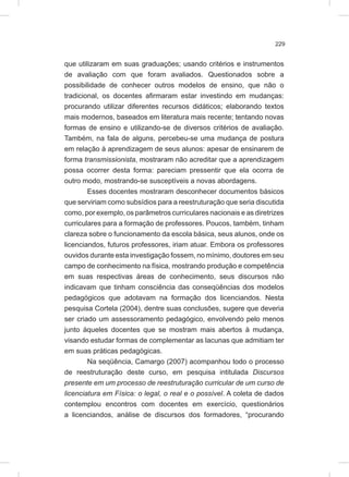 229
que utilizaram em suas graduações; usando critérios e instrumentos
de avaliação com que foram avaliados. Questionados sobre a
possibilidade de conhecer outros modelos de ensino, que não o
tradicional, os docentes afirmaram estar investindo em mudanças:
procurando utilizar diferentes recursos didáticos; elaborando textos
mais modernos, baseados em literatura mais recente; tentando novas
formas de ensino e utilizando-se de diversos critérios de avaliação.
Também, na fala de alguns, percebeu-se uma mudança de postura
em relação à aprendizagem de seus alunos: apesar de ensinarem de
forma transmissionista, mostraram não acreditar que a aprendizagem
possa ocorrer desta forma: pareciam pressentir que ela ocorra de
outro modo, mostrando-se susceptíveis a novas abordagens.
Esses docentes mostraram desconhecer documentos básicos
que serviriam como subsídios para a reestruturação que seria discutida
como, por exemplo, os parâmetros curriculares nacionais e as diretrizes
curriculares para a formação de professores. Poucos, também, tinham
clareza sobre o funcionamento da escola básica, seus alunos, onde os
licenciandos, futuros professores, iriam atuar. Embora os professores
ouvidos durante esta investigação fossem, no mínimo, doutores em seu
campo de conhecimento na física, mostrando produção e competência
em suas respectivas áreas de conhecimento, seus discursos não
indicavam que tinham consciência das conseqüências dos modelos
pedagógicos que adotavam na formação dos licenciandos. Nesta
pesquisa Cortela (2004), dentre suas conclusões, sugere que deveria
ser criado um assessoramento pedagógico, envolvendo pelo menos
junto àqueles docentes que se mostram mais abertos à mudança,
visando estudar formas de complementar as lacunas que admitiam ter
em suas práticas pedagógicas.
Na seqüência, Camargo (2007) acompanhou todo o processo
de reestruturação deste curso, em pesquisa intitulada Discursos
presente em um processo de reestruturação curricular de um curso de
licenciatura em Física: o legal, o real e o possível. A coleta de dados
contemplou encontros com docentes em exercício, questionários
a licenciandos, análise de discursos dos formadores, “procurando
 