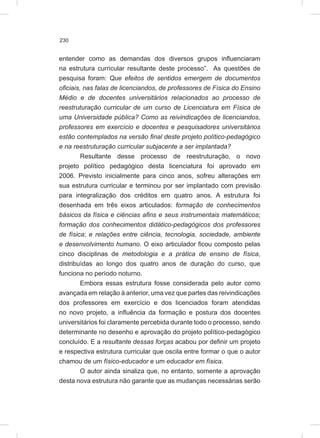 230
entender como as demandas dos diversos grupos influenciaram
na estrutura curricular resultante deste processo”. As questões de
pesquisa foram: Que efeitos de sentidos emergem de documentos
oficiais, nas falas de licenciandos, de professores de Física do Ensino
Médio e de docentes universitários relacionados ao processo de
reestruturação curricular de um curso de Licenciatura em Física de
uma Universidade pública? Como as reivindicações de licenciandos,
professores em exercício e docentes e pesquisadores universitários
estão contemplados na versão final deste projeto político-pedagógico
e na reestruturação curricular subjacente a ser implantada?
Resultante desse processo de reestruturação, o novo
projeto político pedagógico desta licenciatura foi aprovado em
2006. Previsto inicialmente para cinco anos, sofreu alterações em
sua estrutura curricular e terminou por ser implantado com previsão
para integralização dos créditos em quatro anos. A estrutura foi
desenhada em três eixos articulados: formação de conhecimentos
básicos da física e ciências afins e seus instrumentais matemáticos;
formação dos conhecimentos didático-pedagógicos dos professores
de física; e relações entre ciência, tecnologia, sociedade, ambiente
e desenvolvimento humano. O eixo articulador ficou composto pelas
cinco disciplinas de metodologia e a prática de ensino de física,
distribuídas ao longo dos quatro anos de duração do curso, que
funciona no período noturno.
Embora essas estrutura fosse considerada pelo autor como
avançada em relação à anterior, uma vez que partes das reivindicações
dos professores em exercício e dos licenciados foram atendidas
no novo projeto, a influência da formação e postura dos docentes
universitários foi claramente percebida durante todo o processo, sendo
determinante no desenho e aprovação do projeto político-pedagógico
concluído. E a resultante dessas forças acabou por definir um projeto
e respectiva estrutura curricular que oscila entre formar o que o autor
chamou de um físico-educador e um educador em física.
O autor ainda sinaliza que, no entanto, somente a aprovação
desta nova estrutura não garante que as mudanças necessárias serão
 