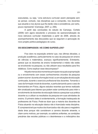 231
executadas, ou seja, “uma estrutura curricular assim planejada sem
se pensar, contudo, nas disciplinas que a comporão, nos docentes
que atuarão e nos alunos que lhe darão vida e consistência, por certo,
pouco representa” (Camargo, 2007, p. 256).
A partir das conclusões do estudo de Camargo, Cortela
(2009) vem agora estudando o processo da operacionalização da
nova estrutura curricular implantada a partir de 2006, através do
acompanhamento das discussões que se seguiram à aprovação do
novo projeto político-pedagógico do curso.
OS DESCOMPASSOS: HÁ COMO SUPERÁ-LOS?
Fica claro na exposição anterior que, nas últimas décadas, a
produção acadêmica, particularmente no caso da pesquisa em ensino
de ciências e matemática, avançou significantemente. Entretanto,
parece que os docentes de ensino fundamental e médio não estão
se envolvendo na pesquisa, ou não utilizam seus resultados para fins
didáticos. Como explicar esse descompasso?
Hápelomenosdoismomentosprincipaisnosquaisaapropriação
ou o envolvimento com esses conhecimentos oriundos da pesquisa
podemocorrer:duranteaformaçãoinicial,ouemsituaçõesdeeducação
continuada, durante o exercício profissional dos docentes. Tomando o
caso da formação inicial de docentes, e particularizando para o caso de
licenciandos em Física, alguns estudos recentes que temos realizado
têm sinalizado para fatores que podem estar contribuindo para inibir o
envolvimento de docentes da educação básica a pesquisar sua prática
docente ou a utilizar os resultados da pesquisa em suas atividades de
ensino. O primeiro deles é evidentemente, a formação inadequada de
professores de Física. Pode-se dizer que a maioria dos docentes de
Física atuando na educação básica não é licenciada nesta disciplina.
É compreensível que muitos dos licenciados não vão para o magistério
desta área porque não consideram a carreira docente atraente, e
citam como motivos, por exemplo, os salários aviltantes, as condições
precárias das escolas públicas e o desinteresse e a indisciplina dos
 