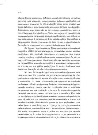 232
alunos. Outros acabam por definirem-se profissionalmente por outras
carreiras mais atraentes, como empregos públicos qualificados, ou
ingresso em programas de pós-graduação stricto sensu em diversas
áreas da física e, secundariamente, em ensino de física ou educação.
Entendemos que ainda não se tem estudos consistentes sobre a
porcentagem de licenciandos em Física que preterem o magistério da
educação básica para outras atividades profissionais, mas estima-se
que este número é considerável. Este estudo poderia desmistificar a
tão propalada falta de professores de física no país e a justificativa de
formação de professores em cursos a distância nesta área.
Os demais, licenciandos em Física que acabam atuando no
magistério público, temporariamente ou como efetivo, ou nas escolas
particulares, têm mostrado dificuldades em pesquisar sua prática
docente ou utilizar resultados de pesquisa nessas práticas. Os fatores
que contribuem para essas dificuldades são, por exemplo, o excesso
de carga didática a que são submetidos, a atuação em várias escolas,
as marcas em sua prática pedagógica do ensino tradicional que
tiveram na formação inicial e outros já apontados acima.
No caso da formação continuada em nível stricto sensu, esta
ocorre no caso dos docentes que procuram os programas de pós-
graduação acadêmicos da área de educação ou em ensino de ciências
e matemática, ou, mais recentemente, os programas de mestrado
profissional. O retorno desses profissionais para a educação básica,
quando acontece, parece não ter contribuído para a instituição
da pesquisa em sua prática docente, ou a formação de grupos de
pesquisa nas escolas, ou em parceria com a universidade. Pelo lado
da escola básica, as justificativas anteriores mostram o impedimento
para tal; pelo lado dos pesquisadores da universidade, a timidez em
envolver a escola básica também parece ter suas explicações: uma
delas, talvez a mais forte, seja a cobrança de produção acadêmica
pela academia, que inviabiliza tempo para atividades desta natureza.
Há ainda controvérsias sobre o caráter da pesquisa que deveria
desenvolver os docentes da educação básica ou as pesquisas em
cooperação entre a universidade e a educação básica, como apontam
 