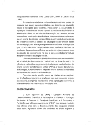 233
pesquisadores brasileiros como Lüdke (2001, 2009) e Lüdke e Cruz
(2005).
Acrescenta-se ainda que o distanciamento entre os grupos de
pesquisa que atuam nas universidades e os docentes da educação
básica é reforçado pela “distância institucional”: a universidade é
regida por secretarias de ensino superior ou instâncias equivalentes e
a educação básica por secretarias de educação, no caso das escolas
estaduais ou municipais. A ausência de pesquisadores em educação,
ou em ensino de ciências e matemática da universidade em projetos
de colaboração com as escolas de educação básica também acaba
por dar espaço para a atuação espontânea ou oficial de outros grupos
que podem não estar comprometidos com mudanças ou com os
resultados da pesquisa acadêmica, aumentando o descompasso entre
a produção de conhecimento na área e as necessidades formativas
dos professores na educação básica.
Umadaspromessasnatentativadediminuirestedistanciamento
foi a instituição dos mestrados profissionais na área de ensino de
ciências e matemática, recentemente implantados nas instituições de
ensino superior e credenciados junto à CAPES. O estudo da natureza,
estruturação, funcionamento e impacto desses cursos na realidade
escolar carecem de estudos sistemáticos.
Pesquisas neste sentido, como as citadas acima precisam
ser divulgadas amplamente e ampliadas para que possamos reverter
esse quadro, avançando nas relações entre a produção acadêmica e
sua interferência na sala de aula, seu objeto final.
AGRADECIMENTOS
O autor agradece ao CNPq - Conselho Nacional de
Desenvolvimento Científico e Tecnológico, à Fapesp – Fundação
de Amparo à Pesquisa do Estado de São Paulo, e à Fundunesp –
Fundação para o Desenvolvimento da UNESP, pelo apoiado recebido
nos últimos anos para o desenvolvimento das pesquisas citadas
neste texto. Agradece, ainda, aos docentes do ensino superior e
 