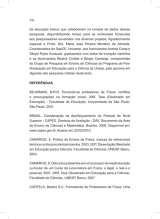 234
da educação básica que colaboraram na tomada de dados dessas
pesquisas, disponibilizando tempo para as entrevistas fornecidas
aos pesquisadores envolvidos nos diversos projetos. Agradecimento
especial à Profa. Dra. Maria José Pereira Monteiro de Almeida,
Coordenadora do GepCE, Unicamp, aos licenciandos Andrea Costa e
Sérgio Rykio Kussuda, graduandos com bolsa de iniciação científica
e os doutorandos Beatriz Cortela e Sérgio Camargo, componentes
do Grupo de Pesquisa em Ensino de Ciências do Programa de Pós-
Graduação em Educação para a Ciência da Unesp, pela parceria em
algumas das pesquisas citadas neste texto.
REFERÊNCIAS
BEJARANO, N.R.R. Tornando-se professores de Física: conflitos
e preocupações na formação inicial. 300f. Tese (Doutorado em
Educação) - Faculdade de Educação, Universidade de São Paulo,
São Paulo, 2001.
BRASIL. Coordenação de Aperfeiçoamento do Pessoal de Nível
Superior - CAPES. Diretoria de Avaliação - DAV. Documento da Área
de Ensino de Ciências e Matemática. Brasília, 2009. Disponível em:
www.capes.gov.br. Acesso em 22/02/2010.
CAMARGO, S. Prática de Ensino de Física: marcas de referenciais
teóricosnodiscursodelicenciandos.2003.207f.Dissertação(Mestrado
em Educação para a Ciência). Faculdade de Ciências, UNESP, Bauru,
2003.
CAMARGO, S. Discursos presentes em um processo de reestruturação
curricular de um Curso de Licenciatura em Física: o legal, o real e o
possível. 2007. 285f. Tese (Doutorado em Educação para a Ciência).
Faculdade de Ciências, UNESP, Bauru, 2007.
CORTELA, Beatriz S.C. Formadores de Professores de Física: Uma
 