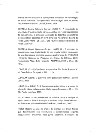 235
análise de seus discursos e como podem influenciar na implantação
de novos currículos. Tese (Mestrado em Educação para a Ciência).
Faculdade de Ciências, UNESP, Bauru, 2004.
CORTELA, Beatriz Salemme Correa ; NARDI, R. . A implantação de
uma nova estrutura curricular para Licenciatura em Física: os processos
de planejamento, a formação continuada de docentes universitários
e suas práticas docentes. In: XVIII Simpósio Nacional de Ensino de
Física, 2009, Vitória - ES. Atas... São Paulo : Sociedade Brasileira de
Física, 2009. v. 01.
CORTELA, Beatriz Salemme Corrêa ; NARDI, R. . O processo de
planejamento para implantação de um projeto político pedagógico
de uma licenciatura em física: análises preliminares. In: VII ENPEC
- Encontro Nacional de Pesquisa em Ensino de Ciências, 2009,
Florianópolis. Atas... Belo Horizonte : ABRAPEC, 2009. v. 01. p. CD/
ROM.
LÜDKE, M. (Coord.) O professor e a pesquisa. São Paulo : Papirus, 4ª.
ed. Série Prática Pedagógica, 2001, 112p.
LÜDKE, M. (Coord.) O que conta como pesquisa? São Paulo : Editora
Cortez, 2009.
LÜDKE, M. e CRUZ, G. B. Aproximando universidade e a escola de
educação básica pela pesquisa. Cadernos de Pesquisa, v.35, n. 125,
São Paulo, maio/ago. 2005.
MALACARNE, V. Os professores de química, física e biologia da
região oeste do Paraná: formação e atuação. 212.p. Tese (Doutorado
em Educação) – Universidade de São Paulo, São Paulo, 2007.
NARDI, Roberto A área de ensino de Ciências no Brasil: fatores
que determinaram sua constituição e características segundo
pesquisadores brasileiros. Tese [Livre Docência]. Faculdade de
 