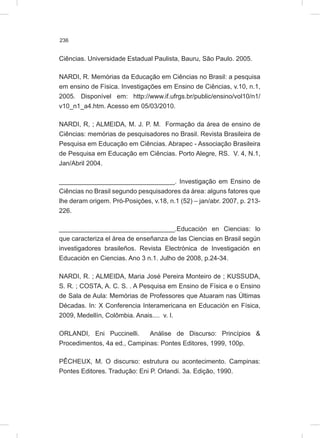236
Ciências. Universidade Estadual Paulista, Bauru, São Paulo. 2005.
NARDI, R. Memórias da Educação em Ciências no Brasil: a pesquisa
em ensino de Física. Investigações em Ensino de Ciências, v.10, n.1,
2005. Disponível em: http://www.if.ufrgs.br/public/ensino/vol10/n1/
v10_n1_a4.htm. Acesso em 05/03/2010.
NARDI, R, ; ALMEIDA, M. J. P. M. Formação da área de ensino de
Ciências: memórias de pesquisadores no Brasil. Revista Brasileira de
Pesquisa em Educação em Ciências. Abrapec - Associação Brasileira
de Pesquisa em Educação em Ciências. Porto Alegre, RS. V. 4, N.1,
Jan/Abril 2004.
________________________________. Investigação em Ensino de
Ciências no Brasil segundo pesquisadores da área: alguns fatores que
lhe deram origem. Pró-Posições, v.18, n.1 (52) – jan/abr. 2007, p. 213-
226.
________________________________.Educación en Ciencias: lo
que caracteriza el área de enseñanza de las Ciencias en Brasil según
investigadores brasileños. Revista Electrónica de Investigación en
Educación en Ciencias. Ano 3 n.1. Julho de 2008, p.24-34.
NARDI, R. ; ALMEIDA, Maria José Pereira Monteiro de ; KUSSUDA,
S. R. ; COSTA, A. C. S. . A Pesquisa em Ensino de Física e o Ensino
de Sala de Aula: Memórias de Professores que Atuaram nas Últimas
Décadas. In: X Conferencia Interamericana en Educación en Física,
2009, Medellín, Colômbia. Anais.... v. I.
ORLANDI, Eni Puccinelli. Análise de Discurso: Princípios &
Procedimentos, 4a ed., Campinas: Pontes Editores, 1999, 100p.
PÊCHEUX, M. O discurso: estrutura ou acontecimento. Campinas:
Pontes Editores. Tradução: Eni P. Orlandi. 3a. Edição, 1990.
 