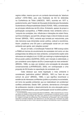 23
regime militar, mesmo que em um contexto denominado de “abertura
política” (1979-1982), pois esta finalidade da EA foi defendida
na Conferência de Tbilisi (UNESCO, 1997), ocorrida em 1977 e,
posteriormente, pelo Tratado de Educação Ambiental para Sociedades
Sustentáveis e Responsabilidade Global (TEASS, 1992), consideradas
as principais referências da EA crítica. Entretanto, apesar de propor a
participação sociopolítica, a PNMA entende meio ambiente como o
”conjunto de condições, leis, influências e interações de ordem física,
química e biológica, que permite, abriga e rege a vida em todas as suas
formas” (BRASIL, 1981), vertente aqui tomada por reducionista, pois
não menciona suas dimensões social, política, cultural e econômica.
Assim, propõe-se uma EA para a participação social em um meio
ambiente sem gente, sem relações sociais!
Se por um lado, a Constituição Federal de 1988 avança sobre
a PNMA em termos do envolvimento da sociedade civil como um dos
protagonistas da defesa do meio ambiente, curiosamente expõe certo
retrocesso em relação à Lei no
6.938, por restringir a implementação da
EA ao poder público (QUINTAS, 2004), sem menção à coletividade, e
por considerar como objetivo da EA a “preservação do meio ambiente”
(BRASIL, 1988), ou seja, por sinalizar uma concepção de educação
conservacionista (LAYRARGUES, 2000), em contraposição a uma
proposta de EA focada na capacitação da sociedade civil.
Cabe destacar que nesta legislação o meio ambiente é
considerado “patrimônio público” (BRASIL, 1981) ou “bem de uso
comum do povo” (BRASIL, 1988), o que significa reconhecer a
existência de interesses conflitantes (público e privados) na sociedade,
em torno da questão ambiental, que se materializam em problemas/
conflitos ambientais. Desde 1981, portanto, demanda-se a formação
de professores visando o desenvolvimento de uma educação para a
gestão ambiental pública, para a participação social na esfera pública.1
1 A Lei de Diretrizes e Bases da Educação Nacional (BRASIL, 1996) compreende que a forma-
ção básica do cidadão se dará também mediante “a compreensão do ambiente natural e social,
do sistema político, da tecnologia, das artes e dos valores em que se fundamenta a sociedade”.
Em relação à formação de professores (“Dos Profissionais da Educação”) não é feita menção
específica à temática ambiental, mas determina-se, de modo geral, que a formação dos profis-
sionais da educação se dê de “modo a atender aos objetivos dos diferentes níveis e modalidades
 