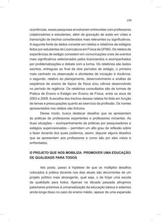 239
ocorrências, essas pesquisas envolveram entrevistas com professores
colaboradores e estudantes, além de gravação de aulas em vídeo e
transcrição de trechos considerados mais relevantes ou significativos.
A segunda fonte de dados consiste em relatos e relatórios de estágios
feitos por estudantes de Licenciatura em Física da UFMG. Os relatos de
experiências de estágio consistem em comunicações orais de eventos
mais significativos selecionados pelos licenciandos e acompanhados
por problematizações e debate com a turma. Os relatórios são textos
escritos, entregues ao final de dois períodos de estágio, o primeiro
mais centrado na observação e atividades de iniciação à docência;
o segundo, relativo ao planejamento, desenvolvimento e análise de
seqüência de ensino de tópico de física e/ou ciência desenvolvido
no período de regência. Os relatórios consultados são de turmas de
Prática de Ensino e Estágio em Ensino de Física, entre os anos de
2003 e 2009. A escolha dos trechos desses relatos foi feita em função
de temas e preocupações quanto ao exercício da profissão. Os nomes
apresentados nos relatos são fictícios.
Desse modo, busco destacar desafios que se apresentam
às práticas de professores experientes e professores iniciantes. As
duas situações – acompanhamento de práticas por pesquisadores e
estágios supervisionados – permitem um alto grau de reflexão sobre
o fazer docente dos quais podemos, assim, depurar alguns desafios
que se apresentam aos professores e como são por eles vistos e
enfrentados.
O PROJETO QUE NOS MOBILIZA: PROMOVER UMA EDUCAÇÃO
DE QUALIDADE PARA TODOS
Isto posto, passo à hipótese de que os múltiplos desafios
colocados à prática docente nos dias atuais são decorrentes de um
projeto político mais abrangente, qual seja, o de forjar uma escola
de qualidade para todos. Apenas na década passada atingimos
patamares próximos à universalização da educação básica e estamos
ainda longe disso no caso do ensino médio, apesar de uma expansão
 